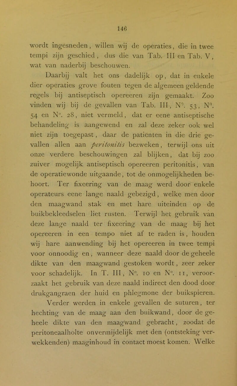 140 wordt ingesnedeii, willen wij de operaties, die in twee tempi zijn geschied, dus die van Tab. III en Tab. V, wat van naderbij beschouwen. Daarbij valt het ons dadelijk op, dat in enkele dier operaties grove fouten tegen de algemeen geldende regels bij antiseptisch opereeren zijn gemaakt. Zoo vinden wij bij de gevallen van Tab. III, N*. 53, N^. 54 en N. 28, niet vermeld, dat er eene antiseptische behandeling is aangewend en zal deze zeker ook wel niet zijn toegepast, daar de patiënten in die drie ge- vallen allen aan peritonitis bezweken, terwijl ons uit onze verdere beschouwingen zal blijken, dat bij zoo zuiver mogelijk antiseptisch opereeren peritonitis, van de operatiewonde uitgaande, tot de onmogelijkheden be- hoort. Ter fixeering van de maag werd door enkele operateurs eene lange naald gebezigd, welke men door den maagwand stak en met hare uiteinden op de buikbekleedselen liet rusten. Terwijl het gebruik van deze lange naald ter fixeering van de maag bij het opereeren in een tempo niet af te raden is, houden wij hare aanwending bij het opereeren in twee tempi voor onnoodig en, wanneer deze naald door de geheele dikte van den maagwand gestoken wordt, zeer zeker voor schadelijk. In T. III, N. 10 en N“. ii, veroor- zaakt het gebruik van deze naald indirect den dood door drukgangraen der huid en phlegmone der buikspieren. Verder werden in enkele gevallen de suturen, ter hechting van de maag aan den buikwand, door de ge- heele dikte van den maagwand gebracht, zoodat de peritoneaalholte onvermijdelijk met den (ontsteking ver- wekkenden) maaginhoud in contact moest komen. Welke