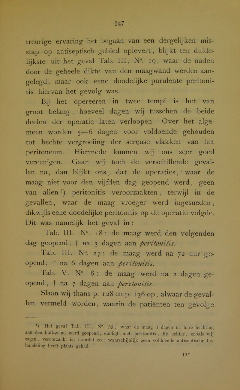 treurige ervaring het begaan van een clergelij’ken mis- stap op antiseptisch gebied oplevert, blijkt ten duide- lijkste uit het geval Tab. III, N. 19, waar de naden door de geheele dikte van den maagwand werden aan- gelegd, maar ook eene doodelijke purulente peritoni- tis hiervan het gevolg was. Bij het opereeren in twee tempi is het van groot belang, hoeveel dagen wij tusschen de beide deelen der operatie laten verloopen. Over het alge- meen worden 5—6 dagen voor voldoende gehouden tot hechte vergroeiing der sereuse vlakken van het peritoneum. Hiermede kunnen wij ons zeer goed vereenigen. Gaan wij toch de verschillende geval- len na, dan blijkt ons, dat de operaties ,* waar de maag niet voor den vijfden dag geopend werd, geen van allen peritonitis veroorzaakten, terwijl in de gevallen, waar de maag vroeger werd ingesneden, dikwijls eene doodelijke peritonitis op de operatie volgde. Dit was namelijk het geval in : Tab. III. N°. 18: de maagf werd den volgenden O o dag geopend, f na 3 dagen aan peritonitis. lab. III. N“. 27: de maag werd na 72 uur ge- opend , j' na 6 dagen aan peritonitis. Tab. V. N°. 8 : de maag werd na 2 dagen ge- opend , '(■ na 7 dagen aan peritonitis. Slaan wij thans p. 128 en p. 136 op, alwaar de geval- len vermeld worden, waarin de patiënten ten gevolge Het geval lab. III, N'’. 53 > waar de maag 9 dagen na liare hechting aan den buikwand werd geopend, eindigt met peritonitis , die echter, zooals wij zagen, veroorzaakt is, doordat zeer waarschijnlijk geen voldoende antLseptLsche be- handeling heeft plaats gehad. 10*