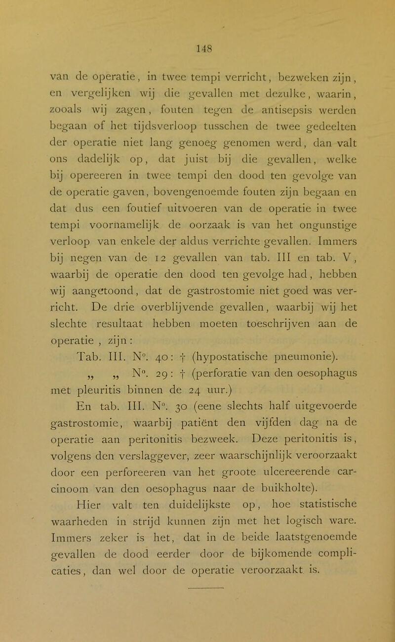 van de operatie, in twee tempi verricht, bezweken zijn, en verg-elijken wij die g-evallen met dezulke, waarin, zooals wij zagen, fouten tegen de antisepsis werden begaan of het tijdsverloop tusschen de twee gedeelten der operatie niet lang genoeg genomen werd, dan valt ons dadelijk op, dat juist bij die gevallen, welke bij opereeren in twee tempi den dood ten gevolge van de operatie gaven, bovengenoemde fouten zijn begaan en dat dus een foutief uitvoeren van de operatie in twee tempi voornamelijk de oorzaak is van het ongunstige verloop van enkele der aldus verrichte gevallen. Immers bij negen van de 12 gevallen van tab. III en tab. V, waarbij de operatie den dood ten gevolge had, hebben wij aangetoond, dat de gastrostomie niet goed was ver- richt. De drie overblijvende gevallen, waarbij wij het slechte resultaat hebben moeten toeschrijven aan de operatie , zijn : Tab. III. N°. 40: t (hypostatische pneumonie). „ „ N‘\ 29 : j (perforatie van den oesophagus met pleuritis binnen de 24 uur.) En tab. III. N. 30 (eene slechts half uitgevoerde gastrostomie, waarbij patiënt den vijfden dag na de operatie aan peritonitis bezweek. Deze peritonitis is, volgens den verslaggever, zeer waarschijnlijk veroorzaakt door een perforeeren van het groote ulcereerende car- cinoom van den oesophagus naar de buikholte). Hier valt ten duidelijkste op, hoe statistische waarheden in strijd kunnen zijn met het logisch ware. Immers zeker is het, dat in de beide laatstgenoemde gevallen de dood eerder door de bijkomende compli- caties, dan wel door de operatie veroorzaakt is.