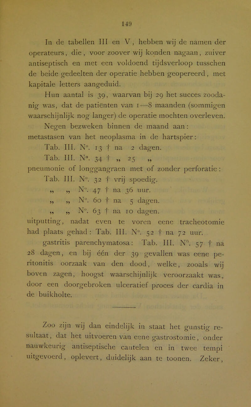 In de tabellen III en V, hebben wij de namen der operateurs, die , voor zoover wij konden nagaan, zuiver antiseptisch en met een voldoend tijdsverloop tusschen de beide gedeelten der operatie hebben geopereerd, met kapitale letters aangeduid. Hun aantal is 39, waarvan bij 29 het succes zooda- nig was, dat de patiënten van i—8 maanden (sommigen waarschijnlijk nog langer) de operatie mochten overleven. Neofen bezweken binnen de maand aan: metastasen van het neoplasma in de hartspier: Tab. III. N°. 13 '(■ na 2 dagen. Tab. III. N“. 34 t „25 „ pneumonie of longgangraen met of zonder perforatie : Tab. III. N“. 32 j' vrij spoedig. M M N'*. 47 t na 3Ó uur. „ „ N*. 60 ■(■ na 5 dagen. „ „ N. 63 '(■ na 10 dagen, idtputting, nadat even te voren eene tracheotomie had plaats gehad: Tab. III. N“. 52 j' na 72 uur. gastritis parenchymatosa: Tab. III. N'^. 57 f na 28 dagen, en bij één der 39 gevallen was eene pe- ritonitis oorzaak van den dood, welke, zooals wij boven zagen, hoogst waarschijnlijk veroorzaakt was., door een doorgebroken ulceratief proces der cardia in de buikholte. Zoo zijn wij dan eindelijk in staat het gunstig re- sidtaat, dat het uitvoeren van eene gastrostomie, onder nauwkeurig antiseptische cautelen en in twee tempi uitgevoerd, oplevert, duidelijk aan te toonen. Zeker,