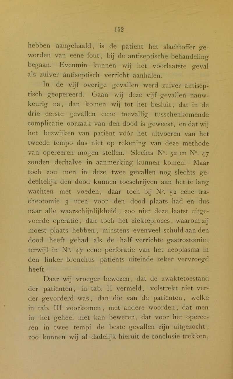 hebben aangehaalcl, is de patiënt het slachtoffer g-e- worden van eene fout, bij de antiseptische behandeling begaan. Kvenmin kunnen wij het voorlaatste geval als zuiver antiseptisch verricht aanhalen. In de vijf overige gevallen werd zuiver antisep- tisch geopereerd. Gaan wij deze vijf gevallen nauw- keurig na, dan komen wij tot het besluit, dat in de drie eerste gevallen eene toevallig tu.sschenkomende complicatie oorzaak van den dood is geweest, en dat wij het bezwijken van patiënt vóór het uitvoeren van het tweede tempo dus niet op rekening van deze methode van opereeren mogen stellen. Slechts N°. 52 en N®. 47 zouden derhalve in aanmerking kunnen komen. Maar toch zou men in deze twee gevallen nog slechts ge- deeltelijk den dood kunnen toeschrijven aan het te lang wachten met voeden, daar toch bij N°. 52 eene tra- cheotomie 3 uren voor den dood plaats had en dus naar alle waarschijnlijkheid, zoo niet deze laatst uitge- voerde operatie, dan toch het ziekteproces, waarom zij moest plaats hebben , minstens evenveel schuld aan den dood heeft gehad als de half verrichte gastrostomie, terwijl in N'’. 47 eene perforatie van het neoplasma in den linker bronchus patiënts uiteinde zeker vervroegd heeft. Daar wij vroeger bewezen, dat de zwaktetoestand der patiënten, in tab. II vermeld, volstrekt niet ver- der gevorderd was, dan die van de patiënten, welke in tab. III voorkomen , met andere woorden , dat men in het geheel niet kan beweren, dat voor het operee- ren in twee tempi de beste gevallen zijn uitgezocht, zoo kunnen wij al dadelijk hieruit de conclusie trekken.