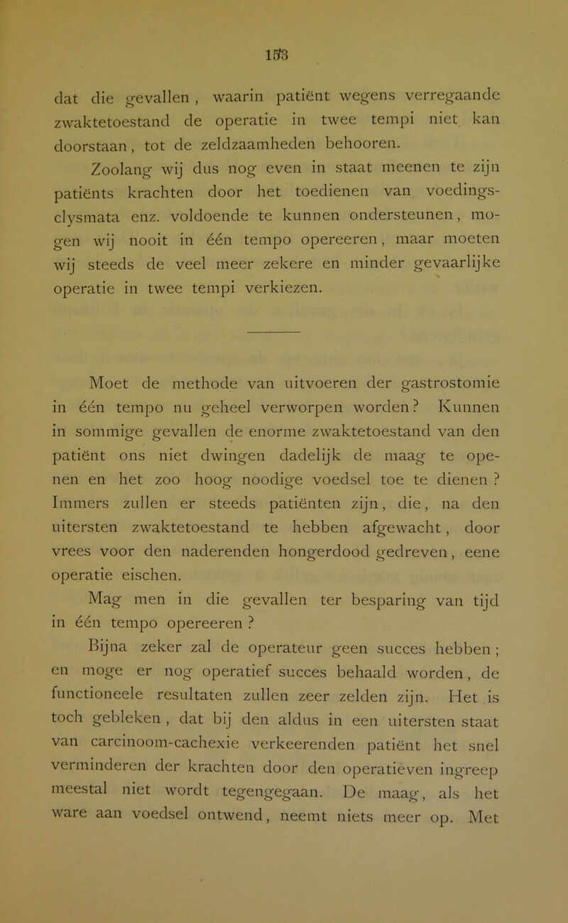 133 dat die gevallen , waarin patiënt wegens verregaande zwaktetoestand de operatie in twee tempi niet kan doorstaan, tot de zeldzaamheden behooren. Zoolang wij dus nog even in staat meenen te zijn patiënts krachten door het toedienen van voedings- clysmata enz. voldoende te kunnen ondersteunen, mo- gen wij nooit in één tempo opereeren, maar moeten wij steeds de veel meer zekere en minder gevaarlijke operatie in twee tempi verkiezen. Moet de methode van uitvoeren der gastrostomie in één tempo nu geheel verworpen worden ? Kunnen in sommige gevallen de enorme zwaktetoestand van den patiënt ons niet dwingen dadelijk de maag te ope- nen en het zoo hoog noodige voedsel toe te dienen ? Immers zullen er steeds patiënten zijn, die, na den uitersten zwaktetoestand te hebben afgewacht, door vrees voor den naderenden hongerdood gedreven, eene operatie eischen. Mag men in die gevallen ter besparing van tijd in één tempo opereeren ? Bijna zeker zal de operateur geen succes hebben ; en moge er nog operatief succes behaald worden, de functioneele resultaten zullen zeer zelden zijn. Het is toch gebleken , dat bij den aldus in een uitersten staat van carcinoom-cachexie verkeerenden patiënt het snel verminderen der krachten door den operatieven ingreep meestal niet wordt tegengegaan. De maag, als het ware aan voedsel ontwend, neemt niets meer op. Met