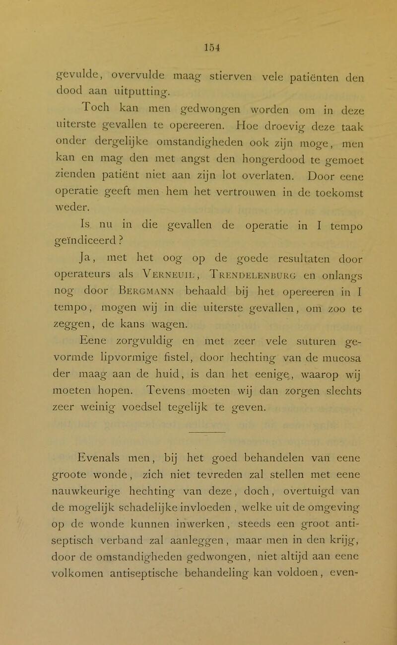 ^21'evLilcle, overvulde niaa^ stierven vele patiënten den dood aan uitputting. Toch kan men gedwongen worden om in deze uiterste gevallen te opereeren. Hoe droevig deze taak onder dergelijke omstandigheden ook zijn moge, men kan en mag den met angst den hongerdood te gemoet zienden patiënt niet aan zijn lot overlaten. Door eene operatie geeft men hem het vertrouwen in de toekomst weder. Is nu in die gevallen de operatie in I tempo geïndiceerd ? Ja, met het oog op de goede resultaten door operateurs als Verneuil, Trendelenburg en onlangs nog door Bergm.-vnn behaald bij het opereeren in I tempo, mogen wij in die uiterste gevallen, om zoo te zeggen, de kans wagen. Eene zorgvuldig en met zeer vele suturen ge- vormde lipvormige fistel, door hechting van de mucosa der maag aan de huid, is dan het eenige, waarop wij moeten hopen. Tevens moeten wij dan zorgen slechts zeer weinig voedsel tegelijk te geven. Evenals men, bij het goed behandelen van eene groote wonde, zich niet tevreden zal stellen met eene nauwkeurige hechting van deze, doch, overtuigd van de mogelijk schadelijke invloeden , welke uit de omgeving op de wonde kunnen inwerken , steeds een groot anti- septisch verband zal aanleggen, maar men in den krijg, door de omstandigheden gedwongen, niet altijd aan eene volkomen antiseptische behandeling kan voldoen, even-