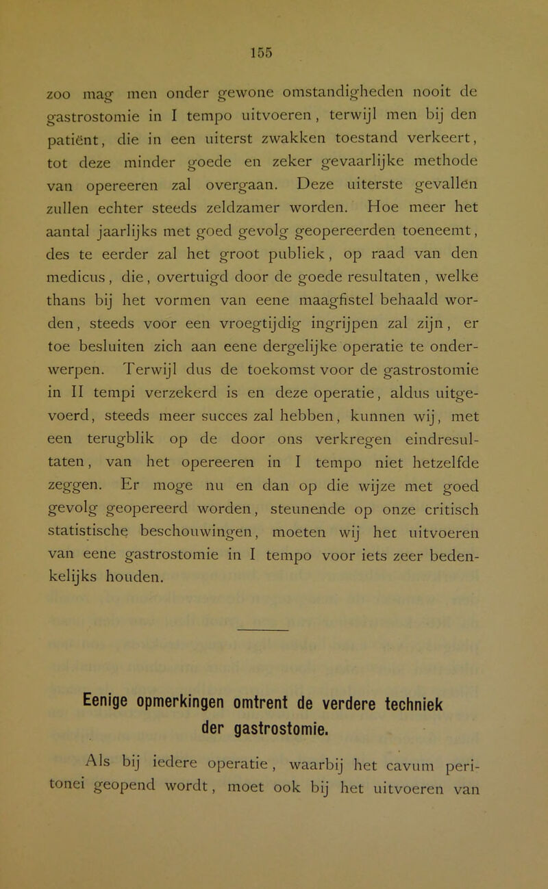 zoo mag- men onder gewone omstandigheden nooit de gastrostomie in I tempo iiitvoeren , terwijl men bij den patiënt, die in een uiterst zwakken toestand verkeert, tot deze minder goede en zeker gevaarlijke methode van opereeren zal overgaan. Deze uiterste gevallen zullen echter steeds zeldzamer worden. Hoe meer het aantal jaarlijks met goed gevolg geopereerden toeneemt, des te eerder zal het groot publiek, op raad van den medicus , die, overtuigd door de goede resultaten , welke thans bij het vormen van eene maagfistel behaald wor- den, steeds voor een vroegtijdig ingrijpen zal zijn, er toe besluiten zich aan eene dergelijke operatie te onder- werpen. Terwijl dus de toekomst voor de gastrostomie in II tempi verzekerd is en deze operatie, aldus uitge- voerd , steeds meer succes zal hebben, kunnen wij, met een terugblik op de door ons verkregen eindresul- taten , van het opereeren in I tempo niet hetzelfde zeggen. Er moge nu en dan op die wijze met goed gevolg geopereerd worden, steunende op onze critisch statistische beschouwingen, moeten wij het uitvoeren van eene gastrostomie in I tempo voor iets zeer beden- kelijks houden. Eenige opmerkingen omtrent de verdere techniek der gastrostomie. Als bij iedere operatie, waarbij het cavum peri- tonei geopend wordt, moet ook bij het uitvoeren van