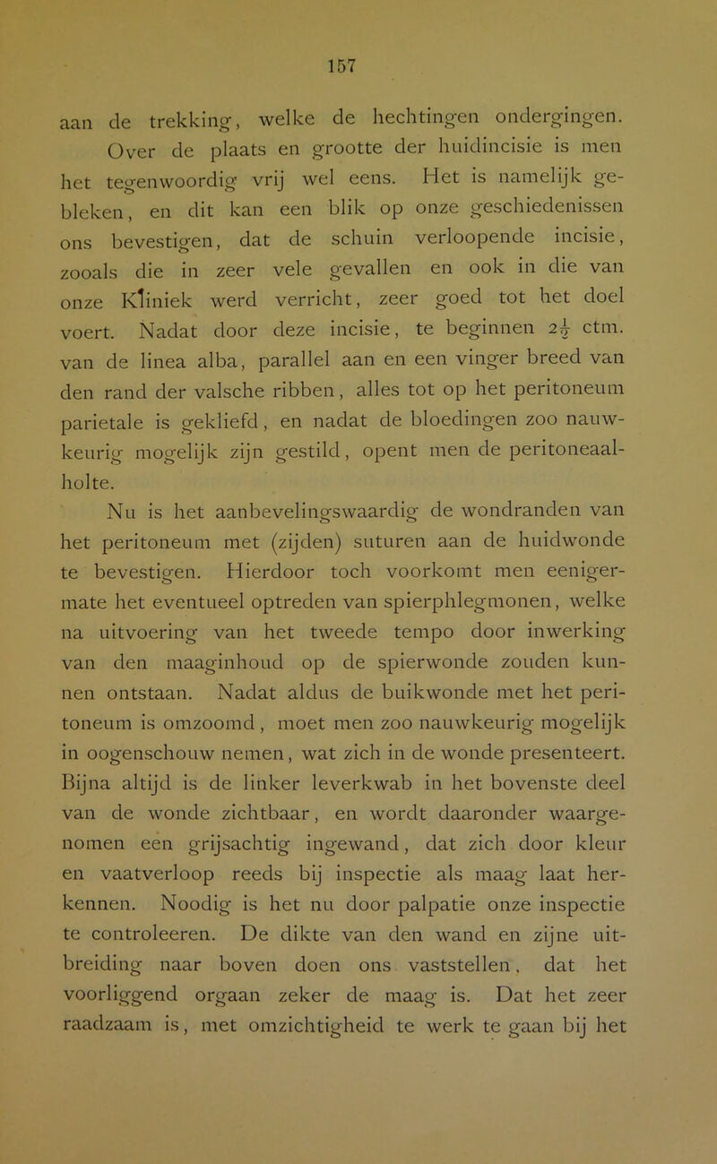 aan de trekking, welke de hechtingen ondergingen. Over de plaats en grootte der huidincisie is men het tegenwoordig vrij wel eens. Het is namelijk ge- bleken, en dit kan een blik op onze geschiedenissen ons bevestigen, dat de schuin verloopende incisie, zooals die in zeer vele gevallen en ook in die van onze Kliniek werd verricht, zeer goed tot het doel voert. Nadat door deze incisie, te beginnen 2^ ctm. van de linea alba, parallel aan en een vinger breed van den rand der valsche ribben, alles tot op het peritoneum parietale is gekliefd, en nadat de bloedingen zoo nauw- keurig mogelijk zijn gestild, opent men de peritoneaal- holte. Nu is het aanbevelingswaardig de wondranden van het peritoneum met (zijden) suturen aan de huidwonde te bevestigen. Hierdoor toch voorkomt men eeniger- mate het eventueel optreden van spierphlegmonen, welke na uitvoering van het tweede tempo door inwerking van den maaginhoud op de spierwonde zouden kun- nen ontstaan. Nadat aldus de buikwonde met het peri- toneum is omzoomd, moet men zoo nauwkeurig mogelijk in oogenschouw nemen, wat zich in de wonde presenteert. Bijna altijd is de linker leverkwab in het bovenste deel van de wonde zichtbaar, en wordt daaronder waarge- nomen een grijsachtig ingewand, dat zich door kleur en vaatverloop reeds bij inspectie als maag laat her- kennen. Noodig is het nu door palpatie onze inspectie te controleeren. De dikte van den wand en zijne uit- breiding naar boven doen ons vaststellen. dat het voorliggend orgaan zeker de maag is. Dat het zeer raadzaam is, met omzichtigheid te werk te gaan bij het