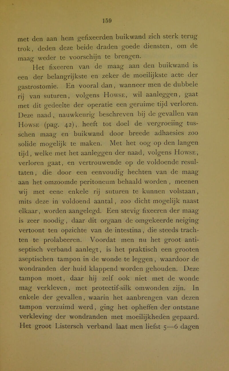 met den aan hem gefixeerclen buikwand zich sterk terug trok, deden deze beide draden goede diensten, om de maag weder te voorschijn te brengen. Het fixeeren van de maag aan den buikwand is een der belangrijkste en zeker de moeilijkste acte der ^■i’astrostomie. En vooral clan, wanneei men de dubbele rij van suturen, volgens Howse, wil aanleggen, gaat met dit gedeelte der operatie een geruime tijd verloren. Deze naad,. nauwkeurig beschreven bij de gevallen van Howse (pag. 42), heeft tot doel de vergroeiing tus- schen maaof en buikwand door breede adhaesies zoo solide mogelijk te maken. Met het oog op den langen tijd, welke met het aanleggen der naad, volgens Howse, verloren gaat, en vertrouwende op de voldoende resul- taten , die door een eenvoudig hechten van de maag aan het omzoomde peritoneum behaald worden , meenen wij met eene enkele rij suturen te kunnen volstaan, mits deze in voldoend aantal, zoo dicht mogelijk naast elkaar, worden aangelegd. Een stevig fixeeren der maag is zeer noodig, daar dit orgaan de omgekeerde neiging vertoont ten opzichte van de intestina, die steeds trach- ten te prolabeeren. Voordat men nu het groot anti- septisch verband aanlegt, is het praktisch een grooten aseptischen tampon in de wonde te leggen , waardoor de wondranden der huid klappend worden gehouden. Deze tampon moet, daar hij zelf ook niet met de wonde mag verkleven, met protectif-silk omwonden zijn. In enkele der gevallen, waarin het aanbrengen van dezen tampon verzuimd werd, ging het opheffen der ontstane verkleving der wondranden met moeilijkheden gepaard. Het groot Listersch verband laat men liefst 5—6 dagen