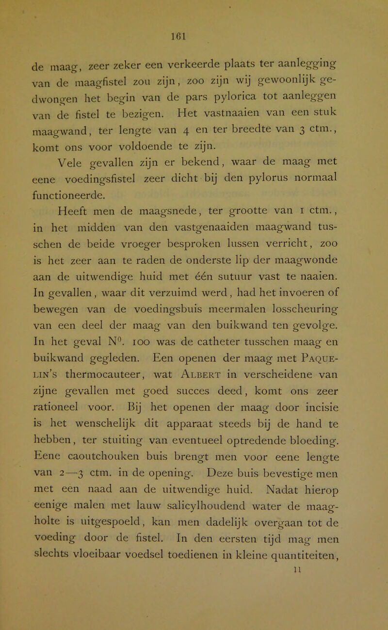 IGl de maag, zeer zeker een verkeerde plaats ter aanlegging van de maagflstel zou zijn, zoo zijn wij gewoonlijk ge- dwongen het begin van de pars pylorica tot aanleggen van de fistel te bezigen. Het vastnaaien van een stuk maagwand, ter lengte van 4 en ter breedte van 3 ctm., komt ons voor voldoende te zijn. Vele gevallen zijn er bekend, waar de maag met eene voedingsfistel zeer dicht bij den pylorus normaal functioneerde. Heeft men de maagsnede, ter grootte van i ctm., in het midden van den vastgenaaiden maagwand tus- schen de beide vroeger besproken kissen verricht, zoo is het zeer aan te raden de onderste lip der maagwonde aan de uitwendige huid met één sutuur vast te naaien. In gevallen, waar dit verzuimd werd, had het invoeren of bewegen van de voedingsbuis meermalen losscheuring van een deel der maag van den buikwand ten gevolge. In het geval N^. 100 was de catheter tusschen maag en buikwand gegleden. Een openen der maag met Paque- lin’s thermocauteer, wat Albert in verscheidene van zijne gevallen met goed succes deed, komt ons zeer rationeel voor. Bij het openen der maag door incisie is het wenschelijk dit apparaat steeds bij de hand te hebben, ter stuiting van eventueel optredende bloeding. Eene caoutchouken buis brengt men voor eene lengte van 2—3 ctm. in de opening. Deze buis bevestige men met een naad aan de uitwendige huid. Nadat hierop eenige malen met lauw salicylhoudend water de maag- holte is uitgespoeld, kan men dadelijk overgaan tot de voeding door de fistel. In den eersten tijd mag men slechts vloeibaar voedsel toedienen in kleine quantiteiten, n