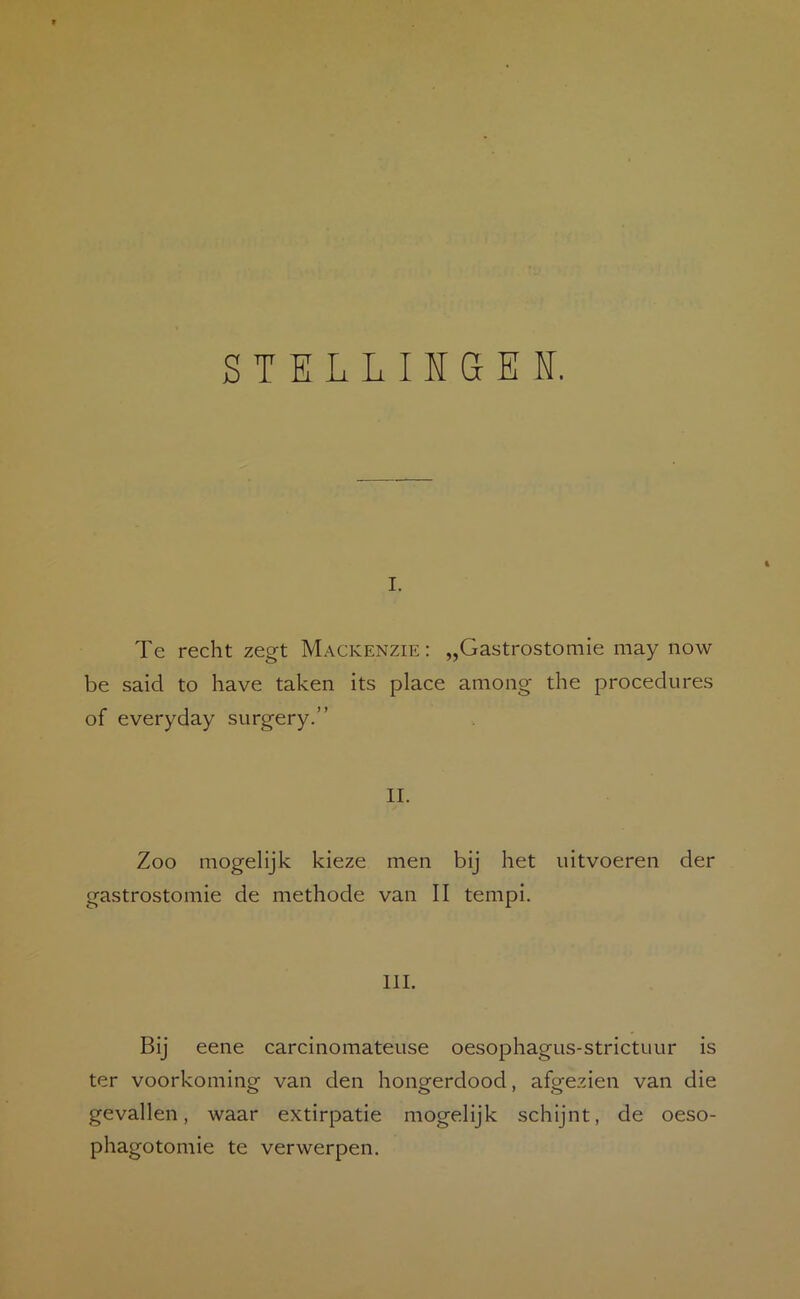 STELLIKGEI. I. Te recht zegt Mackenzie: „Gastrostomie may now be said to have taken its place among the procedures of everyday surgery.” II. Zoo mogelijk kieze men bij het iiitvoeren der gastrostomie de methode van II tempi. III. Bij eene carcinomateuse oesophagus-strictuur is ter voorkoming van den hongerdood, afgezien van die gevallen, waar extirpatie mogelijk schijnt, de oeso- phagotomie te verwerpen.