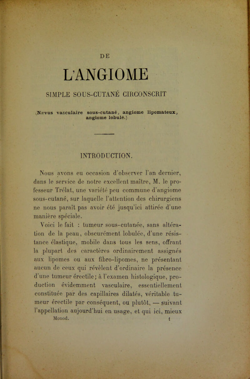 DE L’ANGIOME SIMPLE SOUS-CUTANÉ CIRCONSCRIT ^Nævus vasculaire sous-cutané, angiome lipomateux, angiome lobulé.) INTRODUCTION. Nous avons eu occasion d’observer l'an dernier, dans le service de notre excellent maître, M. le pro- fesseur Trélat, une variété peu commune d’angiome sous-cutané, sur laquelle l’attention des chirurgiens ne nous paraît pas avoir été jusqu’ici attirée d’une manière spéciale. Voici le fait : tumeur sous-cutanée, sans altéra- tion de la peau, obscurément lobulée, d’une résis- tance élastique, mobile dans tous les sens, offrant la plupart des caractères ordinairement assignés aux lipomes ou aux fibro-lipomes, ne présentant aucun de ceux qui révèlent d’ordinaire la présence d’une tumeur érectile; à l’examen histologique, pro- duction évidemment vasculaire, essentiellement constituée par des capillaires dilatés, véritable tu- meur érectile par conséquent, ou plutôt, — suivant l’appellation aujourd’hui en usage, et qui ici, mieux