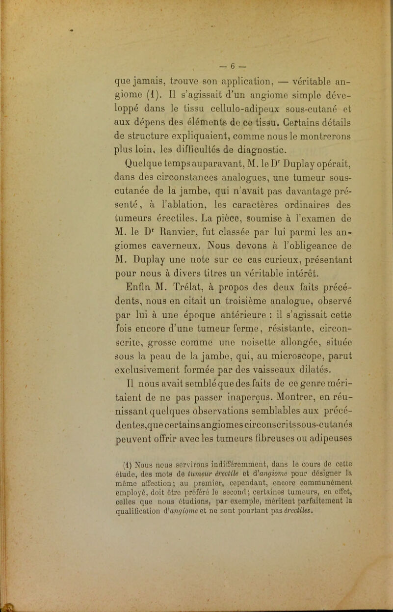 que jamais, trouve son application, — véritable an- giome (1). Il s’agissait d’un angiome simple déve- loppé dans le tissu cellulo-adipeux sous-cutané et aux dépens des éléments de ce tissu. Certains détails de structure expliquaient, comme nous le montrerons plus loin, les difficultés do diagnostic. Quelque temps auparavant, M. leDr Duplay opérait, dans des circonstances analogues, une tumeur sous- cutanée de la jambe, qui n'avait pas davantage pré- senté , à l’ablation, les caractères ordinaires des tumeurs érectiles. La pièce, soumise à l’examen de M. le Dr Ranvier, fut classée par lui parmi les an- giomes caverneux. Nous devons à l’obligeance de M. Duplay une note sur ce cas curieux, présentant pour nous à divers titres un véritable intérêt. Enfin M. Trélat, à propos des deux faits précé- dents, nous en citait un troisième analogue, observé par lui à une époque antérieure : il s’agissait cette fois encore d’une tumeur ferme, résistante, circon- scrite, grosse comme une noisette allongée, située sous la peau de la jambe, qui, au microscope, parut exclusivement formée par des vaisseaux dilatés. Il nous avait semblé que des faits de ce genre méri- taient de ne pas passer inaperçus. Montrer, en réu- nissant quelques observations semblables aux précé- dentes,que certains angiomes circonscrits sous-cutanés peuvent offrir avec les tumeurs fibreuses ou adipeuses (1) Nous nous servirons indifféremment, dans le cours de cette étude, des mots de tumeur érectile et d'angiome pour designer la même affection; au premier, cependant, encore communément employé, doit être préféré le second; certaines tumeurs, en effet, celles que nous étudions, par exemple, méritent parfaitement la qualification d'angiome et ne sont pourtant pas érectiles.