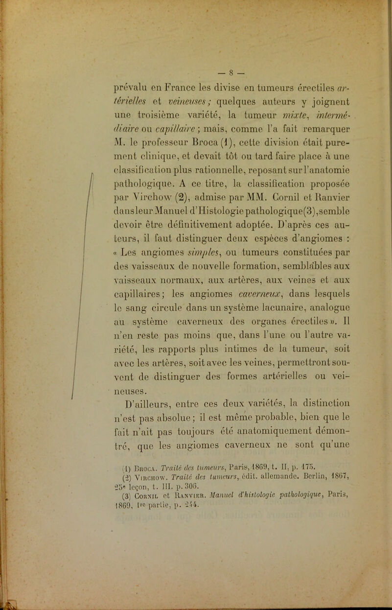 prévalu on France les divise on tumeurs érectiles ar- térielles et veineuses; quelques auteurs y joignent une troisième variété, la tumeur mixte, intermé- diaire ou capillaire ; mais, comme l’a fait remarquer M. le professeur Broca(l), cette division était pure- ment clinique, et devait tôt ou tard faire place à une classification plus rationnelle, reposant sur l’anatomie pathologique. A ce titre, la classification proposée par Virchow (2), admise par MM. Cornil et Ranvier dansleur Manuel d’Iiistologiepathologique(3),semble devoir être définitivement adoptée. D’après ces au- teurs, il faut distinguer deux espèces d’angiomes : <> Les angiomes simples, ou tumeurs constituées par des vaisseaux de nouvelle formation, semblables aux vaisseaux normaux, aux artères, aux veines et aux capillaires; les angiomes caverneux, dans lesquels le sang circule dans un système lacunaire, analogue au système caverneux des organes érectiles ». 11 n’en reste pas moins que, dans l’une ou l’autre va- riété, les rapports plus intimes de la tumeur, soit avec les artères, soit avec les veines, permettront sou- vent de distinguer des formes artérielles ou vei- neuses. D’ailleurs, entre ces deux variétés, la distinction n’est pas absolue; il est même probable, bien que le fait n’ait pas toujours été anatomiquement démon- tré, que les angiomes caverneux ne sont qu’une l) Buoca. Traité des tumeurs, Paris, 1809, t. II, p. -175. (-2) Virchow. Traite des tumeurs,, ûdit. allemande. Berlin, 18li7, 25e leçon, t. III. p. 300. (3; Cornil et Ranvier. Manuel d’histologie pathologique, Paris, 1869, lrc partie, p. 244.