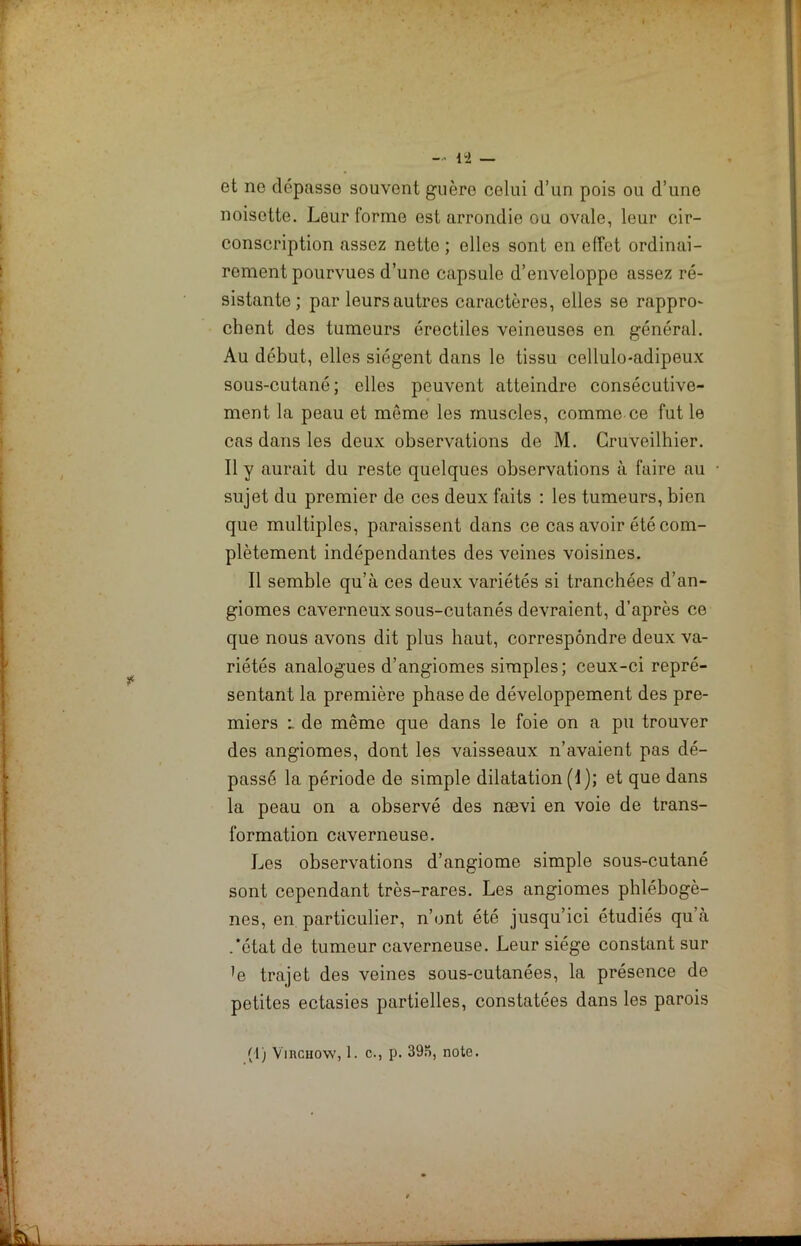 et ne dépasse souvent guère colui d’un pois ou d’une noisette. Leur forme est arrondie ou ovale, leur cir- conscription assez nette; elles sont en effet ordinai- rement pourvues d’une capsule d’enveloppo assez ré- sistante ; par leurs autres caractères, elles se rappro- chent des tumeurs érectiles veineuses en général. Au début, elles siègent dans le tissu cellulo-adipeux sous-cutané; elles peuvent atteindre consécutive- ment la peau et meme les muscles, comme ce fut le cas dans les deux observations de M. Cruveilhier. Il y aurait du reste quelques observations à faire au sujet du premier de ces deux faits : les tumeurs, bien que multiples, paraissent dans ce cas avoir été com- plètement indépendantes des veines voisines. Il semble qu’à ces deux variétés si tranchées d’an- giomes caverneux sous-cutanés devraient, d’après ce que nous avons dit plus haut, correspondre deux va- riétés analogues d’angiomes simples; ceux-ci repré- sentant la première phase de développement des pre- miers i de même que dans le foie on a pu trouver des angiomes, dont les vaisseaux n’avaient pas dé- passé la période de simple dilatation (1); et que dans la peau on a observé des nævi en voie de trans- formation caverneuse. Les observations d’angiome simple sous-cutané sont cependant très-rares. Les angiomes phlébogè- nes, en particulier, n’ont été jusqu’ici étudiés qu’à .'état de tumeur caverneuse. Leur siège constant sur ’e trajet des veines sous-cutanées, la présence de petites ectasies partielles, constatées dans les parois (1) Virchow, 1. c., p. 395, note.