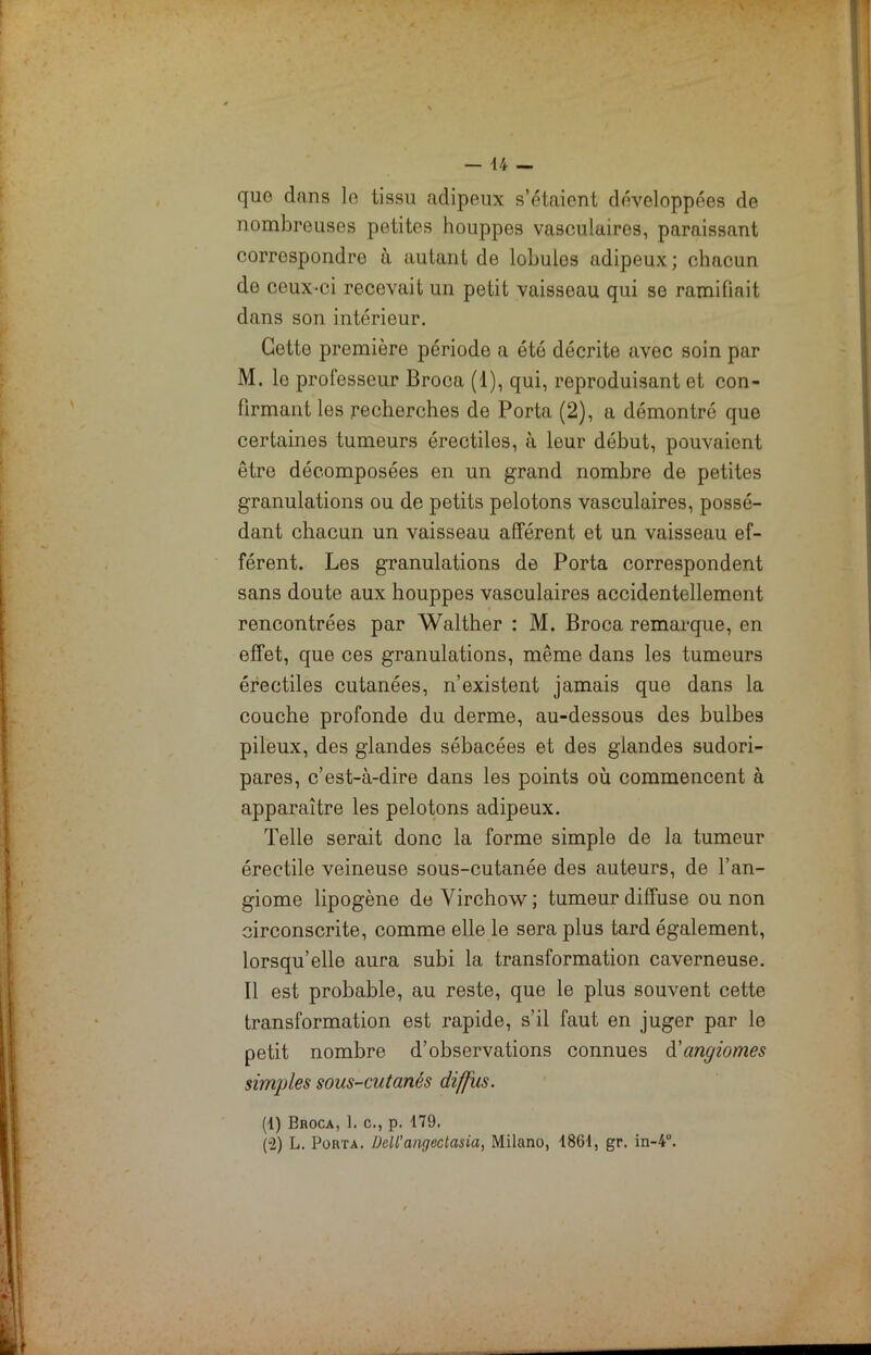 que. dnns le tissu adipeux s’étaient développées de nombreuses petites houppes vasculaires, paraissant correspondre à autant de lobules adipeux; chacun de ceux-ci recevait un petit vaisseau qui se ramifiait dans son intérieur. Cotte première période a été décrite avec soin par M. lo professeur Broca (1), qui, reproduisant et con- firmant les recherches de Porta (2), a démontré que certaines tumeurs érectiles, à leur début, pouvaient être décomposées en un grand nombre de petites granulations ou de petits pelotons vasculaires, possé- dant chacun un vaisseau afférent et un vaisseau ef- férent. Les granulations de Porta correspondent sans doute aux houppes vasculaires accidentellement rencontrées par Walther : M. Broca remarque, en effet, que ces granulations, même dans les tumeurs érectiles cutanées, n’existent jamais que dans la couche profonde du derme, au-dessous des bulbes pileux, des glandes sébacées et des glandes sudori- pares, c’est-à-dire dans les points où commencent à apparaître les pelotons adipeux. Telle serait donc la forme simple de la tumeur érectile veineuse sous-cutanée des auteurs, de l’an- giome lipogène de Virchow; tumeur diffuse ou non circonscrite, comme elle le sera plus tard également, lorsqu’elle aura subi la transformation caverneuse. Il est probable, au reste, que le plus souvent cette transformation est rapide, s’il faut en juger par le petit nombre d’observations connues d'angiomes simples sous-cutanés diffus. (1) Broca, 1. c., p. 179. (»2) L. Porta. Dell’angectasia, Milano, 1861, gr. in-4“.