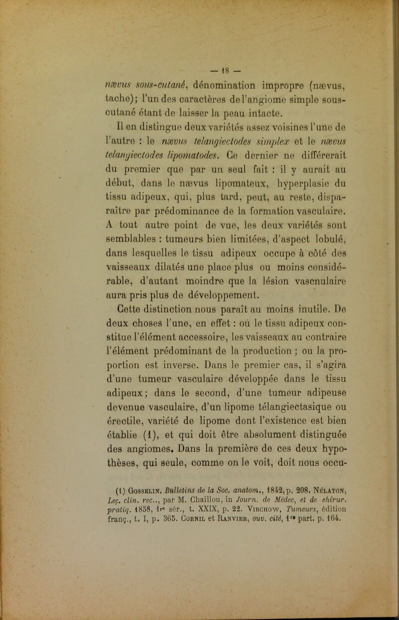 nævus sous-cutané, dénomination impropre (nævus, tache); l’un des caractères de l’angiome simple sous- cutané étant de laisser la peau intacte. Il en distingue deux variétés assez voisines l’une de l’autre : le nævus telangiectodes simplex et le nævus telarujiectocles lipomatodes. Ce dernier ne différerait du premier que par un seul fait : il y aurait au début, dans le nævus lipomateux, hyperplasie du tissu adipeux, qui, plus tard, peut, au reste, dispa- raître par prédominance de la formation vasculaire. A tout autre point de vue, les deux variétés sont semblables : tumeurs bien limitées, d’aspect lobulé, dans lesquelles le tissu adipeux occupe à côté des vaisseaux dilatés une place plus ou moins considé- rable, d’autant moindre que la lésion vascnulaire aura pris plus de développement. Cette distinction nous paraît au moins inutile. De deux choses l’une, en effet : ou le tissu adipeux con- stitue l’élément accessoire, les vaisseaux au contraire l’élément prédominant de la production ; ou la pro- portion est inverse. Dans le premier cas, il s’agira d’une tumeur vasculaire développée dans le tissu adipeux ; dans le second, d’une tumeur adipeuse devenue vasculaire, d’un lipome télangiectasique ou érectile, variété de lipome dont l’existence est bien établie (1), et qui doit être absolument distinguée des angiomes. Dans la première de ces deux hypo- thèses, qui seule, comme on le voit, doit nous occu- (1) Gosselin. Bulletins de la Soc. anatom., 1842, p. 208. Nêlaton, Lee. clin, rec,., par M. Chaillou, in Journ. de Médec, et de ehirur. pratiq. 1858, lre s6r., t. XXIX, p. 22. Virchow, Tumeurs, édition franç., t. I, p. 3G5. Cornil et Ranvier, ouv. cité, lr* part. p. 164.