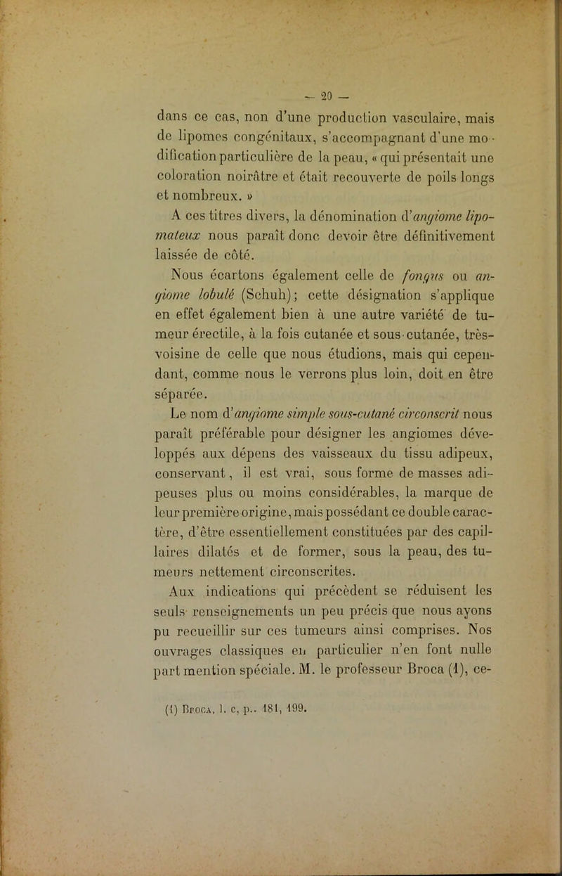 dans ce cas, non d’une production vasculaire, mais de lipomes congénitaux, s’accompagnant d’une mo- dificationparticulière de la peau, « qui présentait une coloration noirâtre et était recouverte de poils longs et nombreux. » A ces titres divers, la dénomination d'angiome lipo- mateux nous paraît donc devoir être définitivement laissée de côté. Nous écartons également celle de fongus ou an- giome lobulê (Schuh) ; cette désignation s’applique en effet également bien à une autre variété de tu- meur érectile, à la fois cutanée et sous-cutanée, très- voisine de celle que nous étudions, mais qui cepen- dant, comme nous le verrons plus loin, doit en être séparée. Le nom d'angiome simple sous-cutané circonscrit nous paraît préférable pour désigner les angiomes déve- loppés aux dépens des vaisseaux du tissu adipeux, conservant, il est vrai, sous forme de masses adi- peuses plus ou moins considérables, la marque de leur première origine, mais possédant ce double carac- tère, d’être essentiellement constituées par des capil- laires dilatés et de former, sous la peau, des tu- meurs nettement circonscrites. Aux indications qui précèdent se réduisent les seuls renseignements un peu précis que nous ayons pu recueillir sur ces tumeurs ainsi comprises. Nos ouvrages classiques en particulier n’en font nulle part mention spéciale. M. le professeur Broca (1), ce- ({) Bfoca. 1. c, p.. 181, 199.