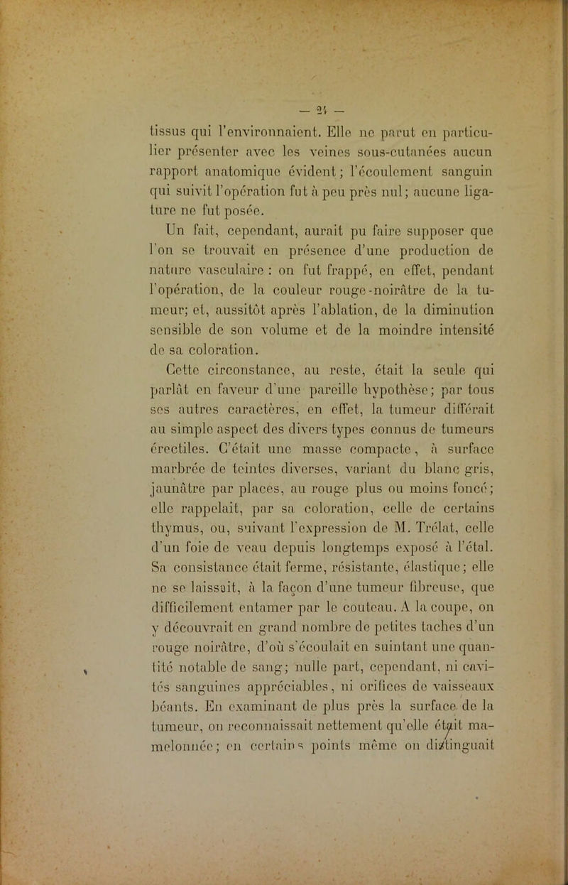 — — tissus qui f environnaient. Elle ne parut en particu- lier présenter avec les veines sous-cutanées aucun rapport anatomique évident ; l’écoulement sanguin qui suivit l’opération fut à peu près nul; aucune liga- ture ne fut posée. Un fait, cependant, aurait pu faire supposer que l'on se trouvait en présence d’une production de nature vasculaire : on fut frappé, en effet, pendant l’opération, de la couleur rouge-noirâtre de la tu- meur; et, aussitôt apres l’ablation, de la diminution sensible de son volume et de la moindre intensité de sa coloration. Cette circonstance, au reste, était la seule qui parlât en faveur d’une pareille hypothèse; par tous ses autres caractères, en effet, la tumeur différait au simple aspect des divers types connus de tumeurs érectiles. C’était une masse compacte, à surface marbrée de teintes diverses, variant du blanc gris, jaunâtre par places, au rouge plus ou moins foncé; elle rappelait, par sa coloration, celle de certains thymus, ou, suivant l'expression de M. Trélat, celle d’un foie de veau depuis longtemps exposé à l’étal. Sa consistance était ferme, résistante, élastique; elle ne se laissait, à la façon d’une tumeur fibreuse, que difficilement entamer par le couteau. A la coupe, on y découvrait en grand nombre de petites taches d’un rouge noirâtre, d’où s'écoulait en suintant une quan- tité notable de sang; nulle part, cependant, ni cavi- tés sanguines appréciables, ni oriücos do vaisseaux béants. En examinant de plus près la surface, de la tumeur, on reconnaissait nettement qu'elle étjiit ma- melonnée; en certains points même on distinguait