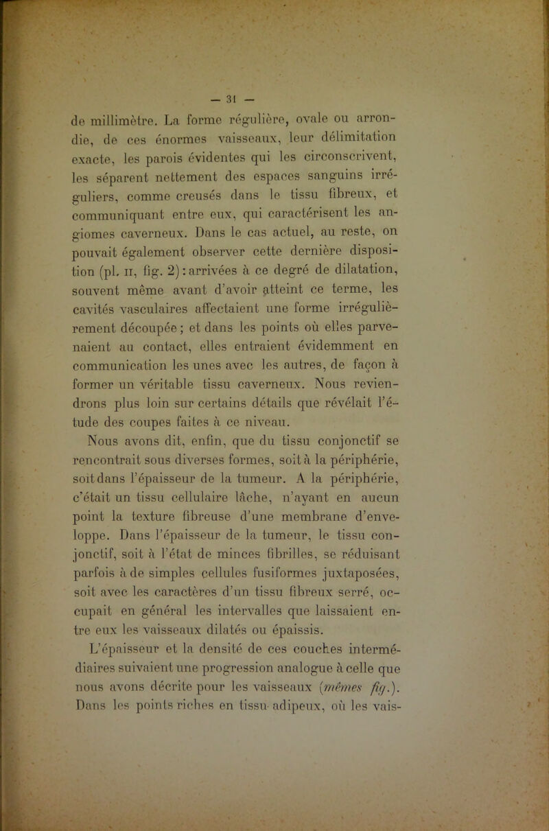 de millimètre. La forme régulière, ovale ou arron- die, de ces énormes vaisseaux, leur délimitation exacte, les parois évidentes qui les circonscrivent, les séparent nettement des espaces sanguins irré- guliers, comme creusés dans le tissu fibreux, et communiquant entre eux, qui caractérisent les an- giomes caverneux. Dans le cas actuel, au reste, on pouvait également observer cette dernière disposi- tion (pb ir, fig. 2) : arrivées à ce degré de dilatation, souvent même avant d’avoir atteint ce terme, les cavités vasculaires affectaient une forme irréguliè- rement découpée ; et dans les points où elles parve- naient au contact, elles entraient évidemment en communication les unes avec les autres, de façon à former un véritable tissu caverneux. Nous revien- drons plus loin sur certains détails que révélait l’é- tude des coupes faites à ce niveau. Nous avons dit, enfin, que du tissu conjonctif se rencontrait sous diverses formes, soit à la périphérie, soit dans l’épaisseur de la tumeur. A la périphérie, c'était un tissu cellulaire lâche, n’ayant en aucun point la texture fibreuse d’une membrane d’enve- loppe. Dans l’épaisseur de la tumeur, le tissu con- jonctif, soit à l’état de minces fibrilles, se réduisant parfois à de simples cellules fusiformes juxtaposées, soit avec les caractères d’un tissu fibreux serré, oc- cupait en général les intervalles que laissaient en- tre eux les vaisseaux dilatés ou épaissis. L’épaisseur et la densité de ces couches intermé- diaires suivaient une progression analogue à celle que nous avons décrite pour les vaisseaux {mêmes fif/.). Dans les points riches en tissu-adipeux, où les vais-