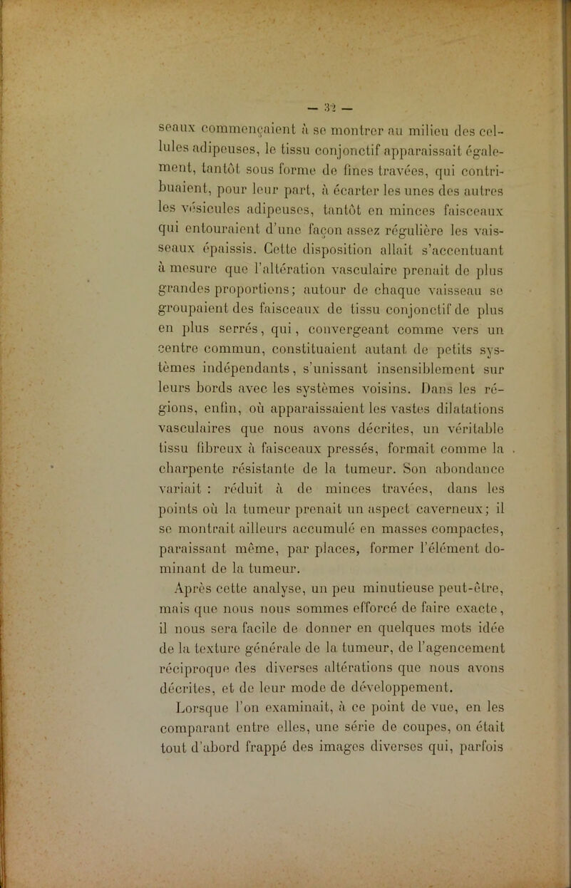 soaux commençaient à se montrer au milieu des cel- lules adipeuses, le tissu conjonctif apparaissait égale- ment, tantôt sous forme de fines travées, qui contri- buaient, pour leur part, à écarter les unes des autres les vésicules adipeuses, tantôt en minces faisceaux qui entouraient d’une façon assez régulière les vais- seaux épaissis. Cette disposition allait s’accentuant à mesure que l’altération vasculaire prenait de plus grandes proportions ; autour de chaque vaisseau se groupaient des faisceaux de tissu conjonctif de plus en plus serrés, qui, convergeant comme vers un centre commun, constituaient autant de petits sys- tèmes indépendants, s’unissant insensiblement sur leurs bords avec les systèmes voisins. Dans les ré- gions, enfin, où apparaissaient les vastes dilatations vasculaires que nous avons décrites, un véritable tissu fibreux à faisceaux pressés, formait comme la . charpente résistante de la tumeur. Son abondance variait : réduit à de minces travées, dans les points où la tumeur prenait un aspect caverneux; il se montrait ailleurs accumulé en masses compactes, paraissant meme, par places, former l’élément do- minant de la tumeur. Après cotte analyse, un peu minutieuse peut-être, mais que nous nous sommes efforcé de faire exacte, il nous sera facile de donner en quelques mots idée de la texture générale de la. tumeur, de l’agencement réciproque des diverses altérations que nous avons décrites, et de leur mode do développement. Lorsque l’on examinait, à ce point de vue, en les comparant entre elles, une série de coupes, on était tout d’abord frappé des images diverses qui, parfois