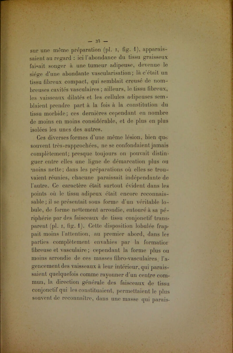 sur uno même préparation (pl. i, fig. I), apparais- saient au regard : ici l’abondance du tissu graisseux faisait songer à une tumeur adipeuse, devenue le siège d’une abondante vascularisation; là c’était un tissu fibreux compact, qui semblait creusé de nom- breuses cavités vasculaires ; ailleurs, le tissu fibreux, les vaisseaux dilatés et les cellules adipeuses sem- blaient prendre part à la fois à la constitution du tissu morbide; ces dernières cependant en nombre de moins en moins considérable, et de plus en plus isolées les unes des autres. Ces diverses formes d’une môme lésion, bien que souvent trcs-rapprochces, ne se confondaient jamais complètement; presque toujours on pouvait distin- guer entre elles une ligne de démarcation plus ou moins nette; dans les préparations où elles se trou- vaient réunies, chacune paraissait indépendante de l’autre. Ce caractère était surtout évident dans les points où le tissu adipeux était encore reconnais- sable; il se présentait sous forme d’un véritable lo- bule, de forme nettement arrondie, entouré à sa pé- riphérie par des faisceaux de tissu conjonctif trans- parent (pl. i, fig. 1). Cette disposition lobulée frap- pait moins l’attention, au premier abord, dans les parties complètement envahies par la formatior fibreuse et vasculaire ; cependant la forme plus on moins arrondie de ces masses fibro-vasculaires. l’a- gencement des vaisseaux a leur intérieur, qui parais- saient quelquefois comme rayonner d’un centre com- mun, la direction générale des faisceaux de tissu conjonctif qui les constituaient, permettaient le plus souvent de reconnaître, dans une masse qui parais-