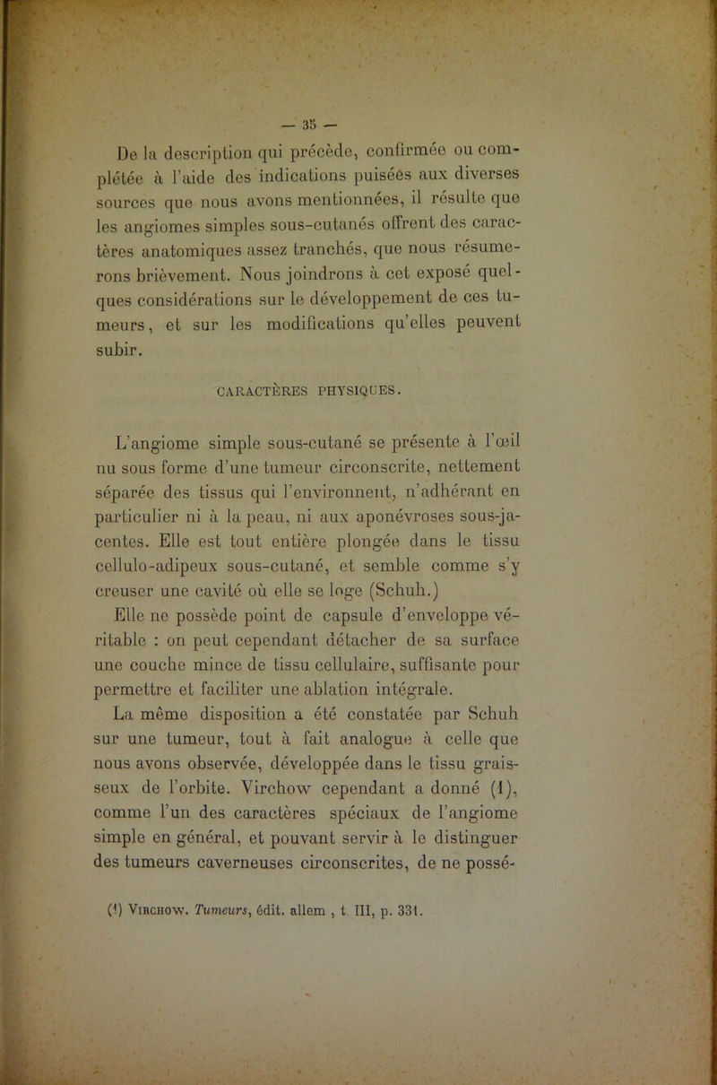 De la description qui précède, confirmée ou com- plétée à l’aide des indications puisées aux diverses sources que nous avons mentionnées, il résulte que les angiomes simples sous-cutanés offrent des carac- tères anatomiques assez tranchés, que nous résume- rons brièvement. Nous joindrons a cet exposé quel- ques considérations sur le développement de ces tu- meurs , et sur les modifications qu’elles peuvent subir. CARACTÈRES PHYSIQUES. L’angiome simple sous-cutané se présente à l’œil nu sous forme d’une tumeur circonscrite, nettement séparée des tissus qui l’environnent, n’adhérant en particulier ni à la peau, ni aux aponévroses sous-ja- centes. Elle est tout entière plongée dans le tissu cellulo-adipeux sous-cutané, et semble comme s’y creuser une cavité où elle se loge (Schuh.) Elle ne possède point de capsule d’enveloppe vé- ritable : on peut cependant détacher de sa surface une couche mince de tissu cellulaire, suffisante pour permettre et faciliter une ablation intégrale. La meme disposition a été constatée par Schuh sur une tumeur, tout à fait analogue à celle que nous avons observée, développée dans le tissu grais- seux de l’orbite. Virchow cependant a donné (1), comme l’un des caractères spéciaux de l’angiome simple en général, et pouvant servir à le distinguer des tumeurs caverneuses circonscrites, de ne possé- 0) Virchow. Tumeurs, édit, allem , t III, p. 331.