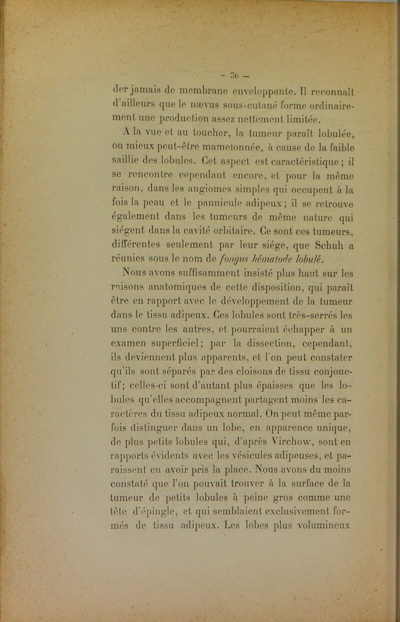 ;—^ - 3b - dor jamais de membrane enveloppante. Il reconnaît d ailleurs que le îuuvus sous-cutané forme ordinaire- ment une production assez nettement limitée. A la vue et au toucher, la tumeur paraît lobulée, ou mieux peut-être mamelonnée, à cause de la faible saillie des lobules. Cet aspect est caractéristique ; il se rencontre cependant encore, et pour la même raison, dans les angiomes simples qui occupent à la fois la peau et le pannicule adipeux; il se retrouve également dans les tumeurs de même nature qui siègent dans la cavité orbitaire. Ce sont ces tumeurs, différentes seulement par leur siège, que Schuh a réunies sous le nom de fongm h ê mat ode lobule. Nous avons suffisamment insisté plus haut sur les raisons anatomiques de cette disposition, qui paraît être en rapport avec le développement de la tumeur dans le tissu adipeux. Ces lobules sont très-serrés les uns contre les autres, et pourraient échapper à un examen superficiel; par la dissection, cependant, ils deviennent plus apparents, et l’on peut constater qu'ils sont séparés par des cloisons de tissu conjonc- tif; celles-ci sont d’autant plus épaisses que les lo- bules qu’elles accompagnent partagent moins les ca- ractères du tissu adipeux normal. On peut même par- fois distinguer dans un lobe, en apparence unique, de plus petits lobules qui, d’après Virchow, sont en rapports évidents avec les vésicules adipeuses, et pa- raissent en avoir pris la place. Nous avons du moins constaté que l’on pouvait trouver à la surface de la tumeur de petits lobules à peine gros comme une tète d’épingle, et qui semblaient exclusivement for- més de tissu adipeux. Les lobes plus volumineux