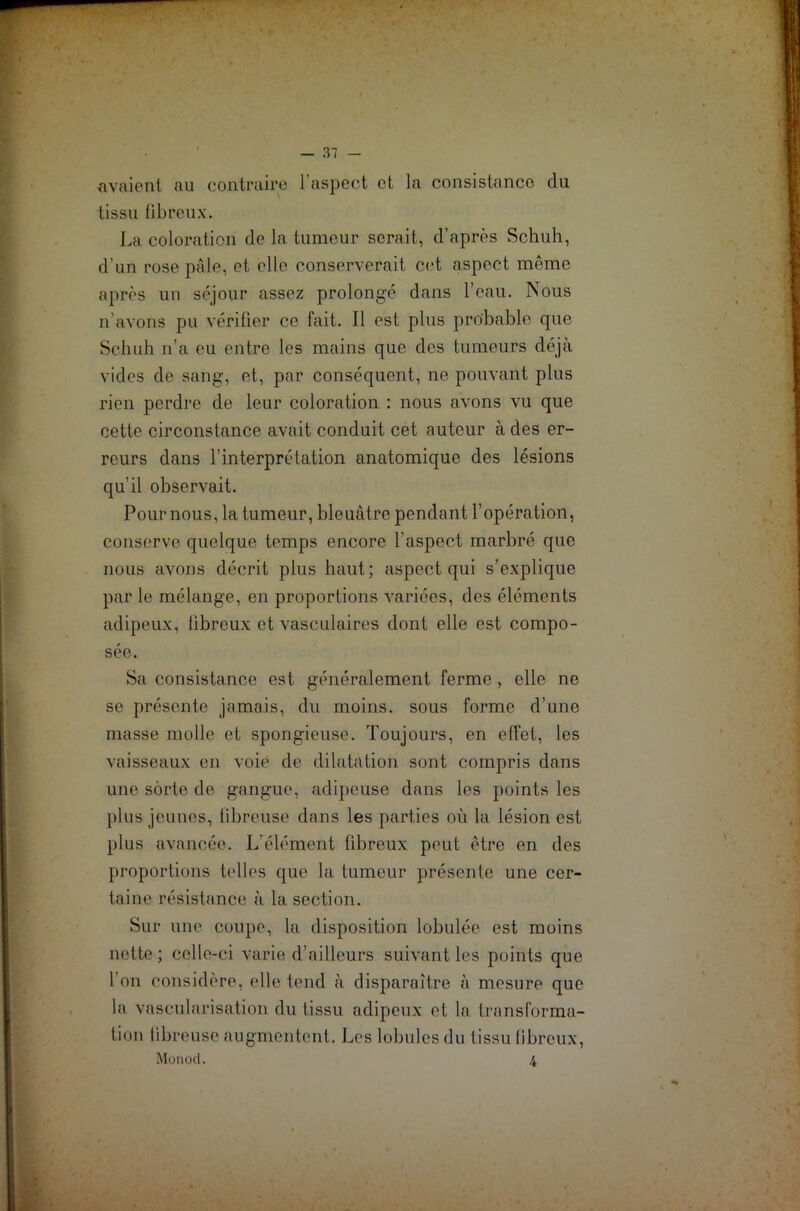 avaient au contraire l’aspect et la consistance du tissu fibreux. La coloration de la tumeur serait, d’après Schuh, d’un rose pâle, et elle conserverait cet aspect même après un séjour assez prolongé dans l’eau. Nous n’avons pu vérifier ce fait. Il est plus probable que Schuh n’a eu entre les mains que des tumeurs déjà vides de sang, et, par conséquent, ne pouvant plus rien perdre de leur coloration : nous avons vu que cette circonstance avait conduit cet auteur à des er- reurs dans l’interprétation anatomique des lésions qu'il observait. Pour nous, la tumeur, bleuâtre pendant l’opération, conserve quelque temps encore l'aspect marbré que nous avons décrit plus haut; aspect qui s’explique par le mélange, en proportions variées, des éléments adipeux, fibreux et vasculaires dont elle est compo- sée. Sa consistance est généralement ferme, elle ne se présente jamais, du moins, sous forme d’une masse molle et spongieuse. Toujours, en effet, les vaisseaux en voie de dilatation sont compris dans une sorte de gangue, adipeuse dans les points les plus jeunes, fibreuse dans les parties où la lésion est plus avancée. L'élément fibreux peut être en des proportions telles que la tumeur présente une cer- taine résistance à la section. Sur une coupe, la disposition lobulée est moins nette; celle-ci varie d’ailleurs suivant les points que l’on considère, elle tend à disparaître à mesure que la vascularisation du tissu adipeux et la transforma- tion fibreuse augmentent. Les lobules du tissu fibreux, Monod. 4