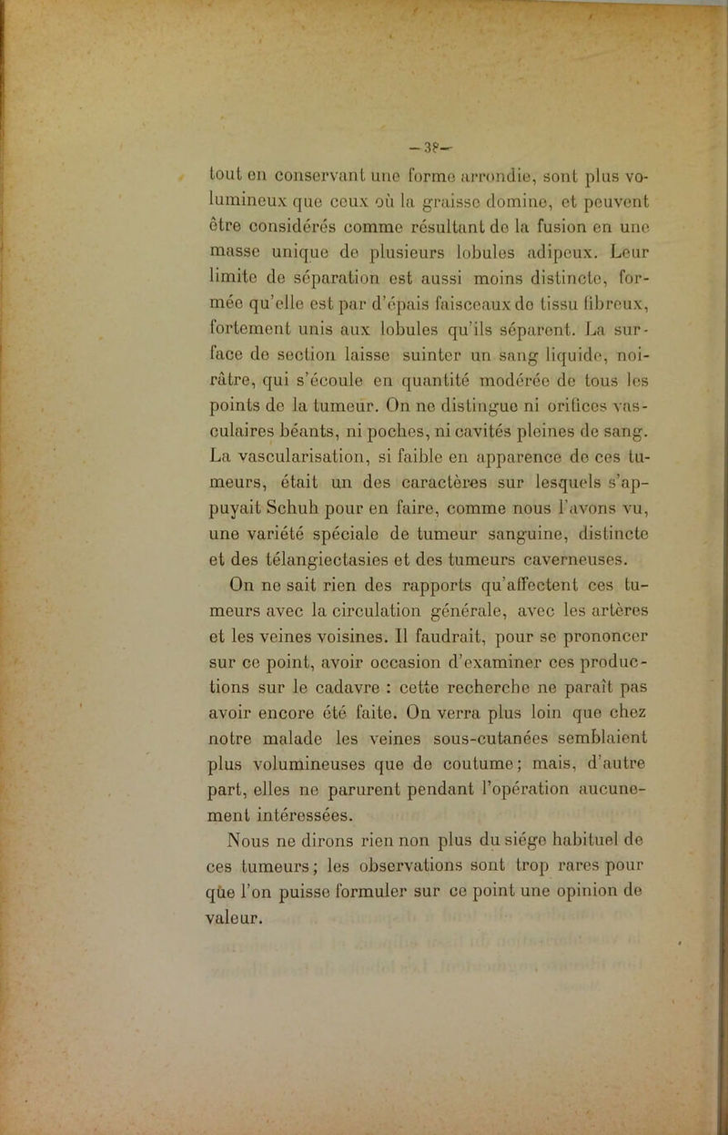 -3? tout en conservant une forme arrondie, sont plus vo- lumineux que ceux où la graisse domine, et peuvent être considérés comme résultant de la fusion en une masse unique de plusieurs lobules adipeux. Leur limite de séparation est aussi moins distincte, for- mée qu’elle est par d’épais faisceaux do tissu libreux, fortement unis aux lobules qu’ils séparent. La sur- face do section laisse suinter un sang liquide, noi- râtre, qui s’écoule en quantité modérée de tous les points de la tumeur. On ne distingue ni orilices vas- culaires béants, ni poches, ni cavités pleines de sang. La vascularisation, si faible en apparence do ces tu- meurs, était un des caractères sur lesquels s’ap- puyait Schuh pour en faire, comme nous l’avons vu, une variété spéciale de tumeur sanguine, distincte et des télangiectasies et des tumeurs caverneuses. On ne sait rien des rapports qu’affectent ces tu- meurs avec la circulation générale, avec les artères et les veines voisines. Il faudrait, pour se prononcer sur ce point, avoir occasion d’examiner ces produc- tions sur le cadavre : cette recherche ne paraît pas avoir encore été faite. On verra plus loin que chez notre malade les veines sous-cutanées semblaient plus volumineuses que de coutume; mais, d’autre part, elles ne parurent pendant l’opération aucune- ment intéressées. Nous ne dirons rien non plus du siège habituel de ces tumeurs ; les observations sont trop rares pour que l’on puisse formuler sur ce point une opinion de valeur.
