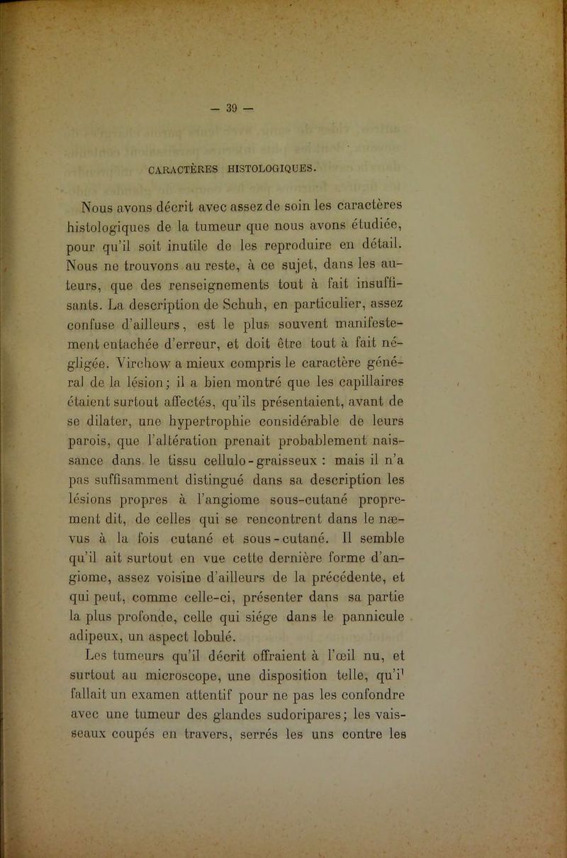 I TV*- ■i - 39 - CARACTÈRES HISTOLOGIQUES. Nous avons décrit avec assez de soin les caractères histologiques de la tumeur que nous avons étudiée, pour qu’il soit inutile do les reproduire en détail. Nous ne trouvons au reste, à ce sujet, dans les au- teurs, que des renseignements tout à fait insuffi- sants. La description de Schuh, en particulier, assez confuse d’ailleurs, est le plus souvent manifeste- ment entachée d’erreur, et doit être tout à fait né- gligée. Virchow a mieux compris le caractère géné- ral de la lésion ; il a bien montré que les capillaires étaient surtout affectés, qu’ils présentaient, avant de se dilater, une hypertrophie considérable de leurs parois, que l’altération prenait probablement nais- sance dans le tissu cellulo - graisseux : mais il n’a pas suffisamment distingué dans sa description les lésions propres à l’angiome sous-cutané propre- ment dit, de celles qui se rencontrent dans le næ- vus à la fois cutané et sous-cutané. Il semble qu’il ait surtout en vue cette dernière forme d’an- giome, assez voisine d’ailleurs de la précédente, et qui peut, comme celle-ci, présenter dans sa partie la plus profonde, celle qui siège dans le pannicule adipeux, un aspect lobulé. Les tumeurs qu’il décrit offraient à l’œil nu, et surtout au microscope, une disposition telle, qui1 fallait un examen attentif pour ne pas les confondre avec une tumeur des glandes sudoripares ; les vais- seaux coupés en travers, serrés les uns contre les