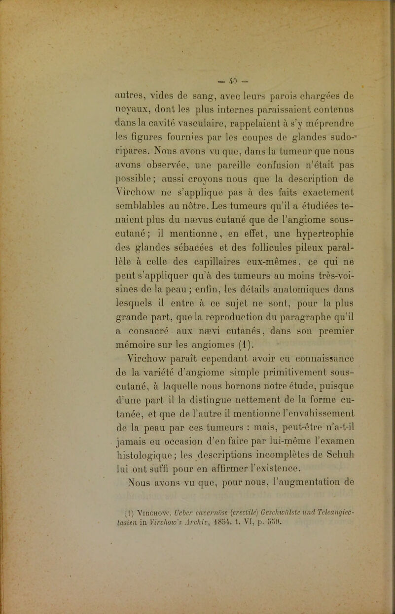 autres, vides de sang, avec leurs parois chargées de noyaux, dont les plus internes paraissaient contenus dans la cavité vasculaire, rappelaient à s’y méprendre les figures fournies par les coupes de glandes sudo-’ ri pares. Nous avons vu que, dans la tumeur que nous avons observée, une pareille confusion n’était pas possible ; aussi croyons nous que la description de Virchow ne s’applique pas à des faits exactement semblables au nôtre. Les tumeurs qu’il a étudiées te- naient plus du nævus cutané que de l’angiome sous- cutané; il mentionne, en effet, une hypertrophie des glandes sébacées et des follicules pileux paral- lèle à celle des capillaires eux-mêmes, ce qui ne peut s’appliquer qu’à des tumeurs au moins très-voi- sines de la peau ; enfin, les détails anatomiques dans lesquels il entre à ce sujet ne sont, pour la plus grande part, que la reproduction du paragraphe qu’il a consacré aux nævi cutanés, dans son premier mémoire sur les angiomes (1). Virchow paraît cependant avoir eu connaissance de la variété d’angiome simple primitivement sous- cutané, à laquelle nous bornons notre étude, puisque d’une part il la distingue nettement de la forme cu- tanée, et que de l’autre il mentionne l’envahissement de la peau par ces tumeurs : mais, peut-être n’a-t-il jamais eu occasion d’en faire par lui-même l’examen histologique; les descriptions incomplètes de Schuh lui ont suffi pour en affirmer l’existence. Nous avons vu que, pour nous, l’augmentation de ;!) VmCHOAv. Ucbcr eavcvnïisc (ernclilr) Gcschioïtlstc und Tcleanrjicc- lasien in Virchow's Archiv, 48o4, t. VI, p. 530.