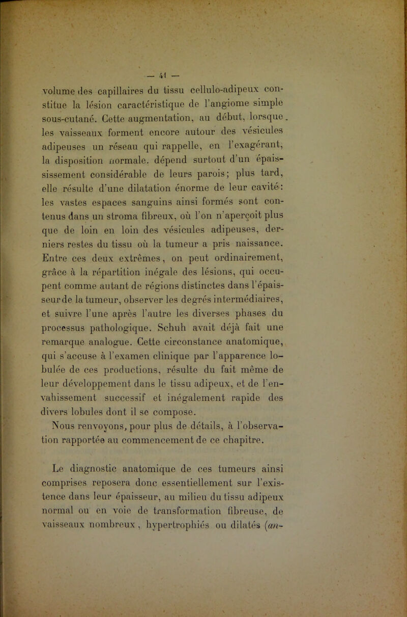 volume des capillaires du tissu cellulo-adipeux con- stitue la lésion caractéristique de l’angiome simple sous-cutané. Cette augmentation, au début, lorsque, les vaisseaux forment encore autour des vésicules adipeuses un réseau qui rappelle, en l’exagérant, la disposition normale, dépend surtout d un épais- sissement considérable de leurs parois; plus tard, elle résulte d’une dilatation énorme de leur cavité : les vastes espaces sanguins ainsi formés sont con- tenus dans un stroma fibreux, où l’on n’aperçoit plus que de loin en loin des vésicules adipeuses, der- niers restes du tissu où la tumeur a pris naissance. Entre ces deux extrêmes, on peut ordinairement, grâce à la répartition inégale des lésions, qui occu- pent comme autant de régions distinctes dans l’épais- seur de la tumeur, observer les degrés intermédiaires, et suivre l’une après l’autre les diverses phases du processus pathologique. Schuh avait déjà fait une remarque analogue. Cette circonstance anatomique, qui s’accuse à l’examen clinique par l’apparence ta- bulée de ces productions, résulte du fait même de leur développement dans le tissu adipeux, et de l'en- vahissement successif et inégalement rapide des divers lobules dont il se compose. Nous renvoyons, pour plus de détails, à l’observa- tion rapportée au commencement de ce chapitre. Le diagnostic anatomique de ces tumeurs ainsi comprises reposera donc essentiellement sur l'exis- tence dans leur épaisseur, au milieu du tissu adipeux normal ou en voie de transformation fibreuse, de vaisseaux nombreux , hypertrophiés ou dilatés (an-