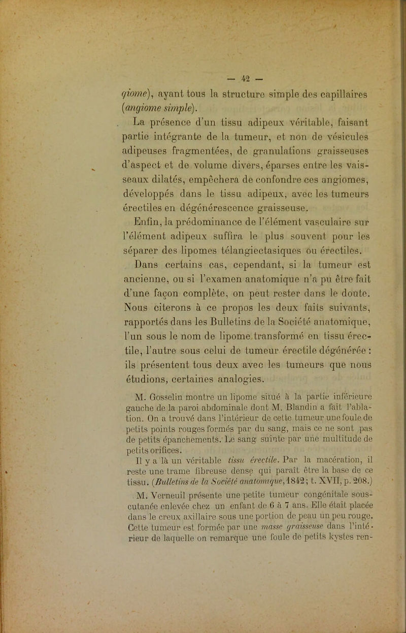 / — 42 — f/iome), ayant tous la structure simple des capillaires {angiome simple). La présence d'un tissu adipeux véritable, faisant partie intégrante de la tumeur, et non de vésicules adipeuses fragmentées, de granulations graisseuses d’aspect et do volume divers, éparses entre les vais- seaux dilatés, empêchera de confondre ces angiomes, développés dans le tissu adipeux, avec les tumeurs érectiles en dégénérescence graisseuse. Enfin, la prédominance de l’élément vasculaire sur l’élément adipeux suffira le plus souvent pour les séparer des lipomes télangiectasiques ou érectiles. Dans certains cas, cependant, si la tumeur est ancienne, ou si l’examen anatomique n’a pu être fait d’une façon complète, on peut rester dans le doute. Nous citerons à ce propos les deux faits suivants, rapportés dans les Bulletins de la Société anatomique, l’un sous le nom de lipome transformé en tissu érec- tile, l’autre sous celui de tumeur érectile dégénérée : ils présentent tous deux avec les tumeurs que nous étudions, certaines analogies. M. Gosselin montre un lipome sil.ué a la partie inférieure gauche de la paroi abdominale dont M. Blandin a lait l’abla- tion. On a trouvé dans l’intérieur de cette tumeur une foule do petits points rouges formés par du sang, mais ce ne sont pas de petits épanchements. Le sang suinte par une multitude de petits orifices. Il y a là un véritable tissu érectile. Par la macération, il reste une trame fibreuse dense qui paraît être la base de ce tissu. (Bulletins de la Société anatomique, 1842 ; t. XVII, p. 208.) M. Verneuil présente une petite tumeur congénitale sous- cutanée enlevée chez un enfanL de G à 7 ans. Elle était placée dans le creux axillaire sous une portion de peau un peu rouge. Cette tumeur est formée par une masse graisseuse dans l’inté- rieur de laquelle on remarque une foule de petits kystes ren-