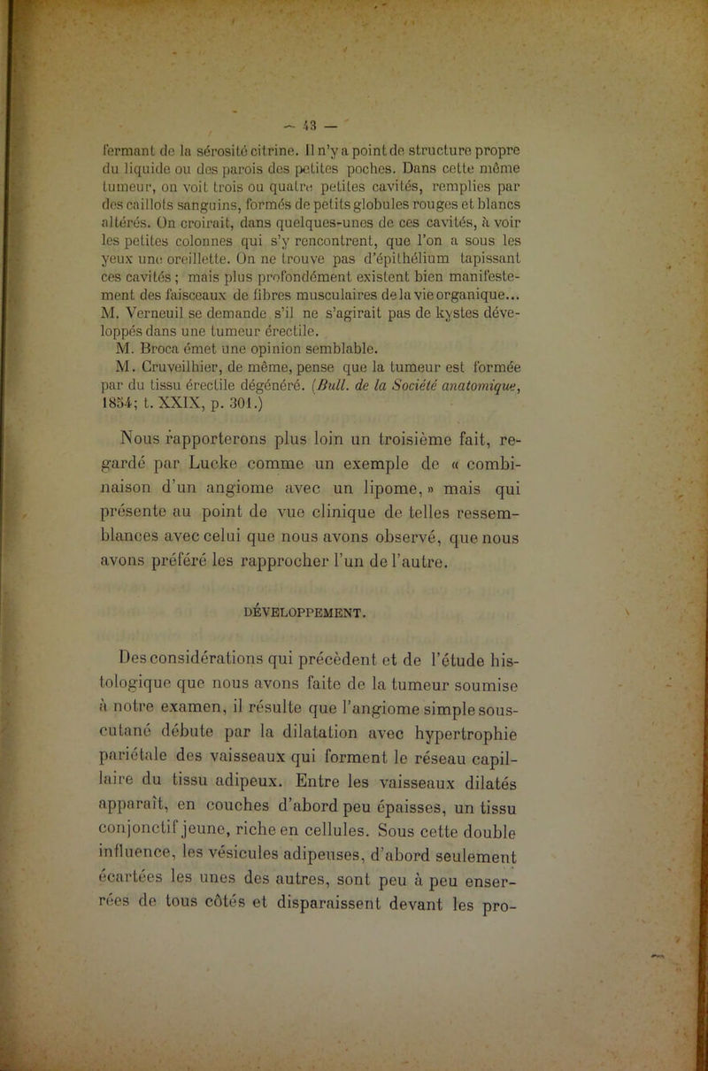 fermant de la sérosité citrine. Il n’y a point de structure propre du liquide ou dos parois des petites poches. Dans cette môme tumeur, on voit trois ou quatre peLiles cavités, remplies par des caillots sanguins, formés de petits globules rouges et blancs altérés, ün croirait, dans quelques-unes de ces cavités, à voir les petites colonnes qui s’y rencontrent, que l’on a sous les yeux une oreillette, ün ne trouve pas d’épithélium tapissant ces cavités ; mais plus profondément existent bien manifeste- ment des faisceaux de libres musculaires delà vie organique... M. Vernouil se demande s’il ne s’agirait pas de kystes déve- loppés dans une tumeur érectile. M. Broca émet une opinion semblable. M. Cruveilhier, de même, pense que la tumeur est formée par du tissu érectile dégénéré. [Bull, de la Société anatomique, 1854; t. XXIX, p. 301.) Nous rapporterons plus loin un troisième fait, re- gardé par Lucke comme un exemple de « combi- naison d’un angiome avec un lipome, » mais qui présente au point de vue clinique de telles ressem- blances avec celui que nous avons observé, que nous avons préféré les rapprocher l’un de l’autre. DÉVELOPPEMENT. Des considérations qui précèdent et de l’étude his- tologique que nous avons faite de la tumeur soumise a notre examen, il résulte que l’angiome simple sous- cutané débute par la dilatation avec hypertrophie pariétale des vaisseaux qui forment le réseau capil- laire du tissu adipeux. Entre les vaisseaux dilatés apparaît, en couches d’abord peu épaisses, un tissu conjonctif jeune, riche en cellules. Sous cette double influence, les vésicules adipeuses, d’abord seulement écartées les unes des autres, sont peu à peu enser- rées de tous côtés et disparaissent devant les pro-