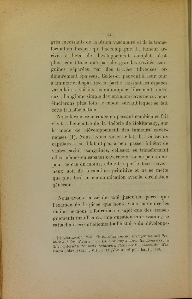 grès incessants de la lésion vasculaire et delà trans- formation fibreuse qui l’accompagne. La tumeur ar- rivée à l’état de développement complet n’est plus constituée que par de grandes cavités san- guines séparées par dos travées fibreuses or- dinairement épaisses. Celles-ci peuvent à leur tour s’amincir et disparaître en partie, laissant les espaces vasculaires voisins communiquer librement entre eux ; l’angiome simple devient alors caverneux : nous étudierons plus loin le modo suivant lequel se fait cette transformation. Nous ferons remarquer en passant combien ce fait vient à l’encontre de la théorie de Rokitansky, sur le mode de développement des tumeurs caver- neuses (1). Nous avons vu en effet, les vaisseaux capillaires, se dilatant peu à peu, passer à l’état de vastes cavités sanguines, celles-ci se transformant elles-mêmes en espaces caverneux : on ne peut donc, pour ce cas du moins, admettre que le tissu caver- neux soit de formation primitive et ne se mette que plus tard en communication avec la circulation générale. Nous avons laissé de côté jusqu’ici, parce que l’examen de la.'pièce que nous avons eue entre les mains ne nous a fourni à ce sujet que des rensei- gnements insuffisants, une question intéressante, se rattachant essentiellement à l’histoire du développe- (.[) Rokitansky. üeber die Entivickelung dur Krebsgerüste mit Hin- blick au/' das Wesen and die Eiilwickeluny andercr Maschemuerke, in Sitzungsbcriçlite der math, naturwiss. Classe der k. Academ. der Wis- sensch ; Mars 1882, t. VIII, p. IV (Voy. aussi plus hautp. 16).