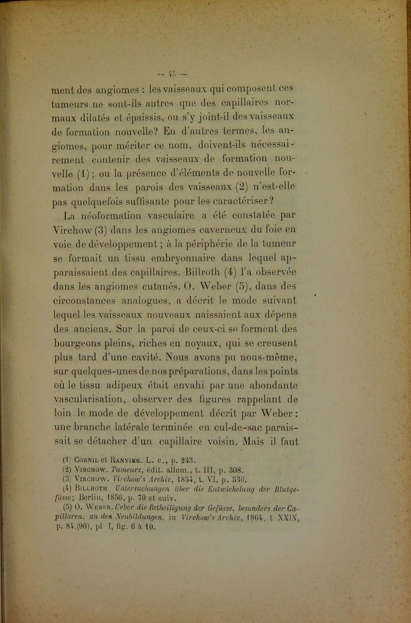 ment dos angiomes : les vaisseaux qui composent ces tumeurs ne sont-ils autres que des capillaires nor- maux dilatés et épaissis, ou s’y joint-il des vaisseaux de formation nouvelle? En d’autres termes, les an- giomes, pour mériter ce nom, doivent-ils nécessai- rement contenir des vaisseaux de formation nou- velle (1); ou la présence d’éléments de nouvelle for- mation dans les parois des vaisseaux (2) n’est-elle pas quelquefois suffisante pour les caractériser? La néoformation vasculaire a été constatée par Virchow (3) dans les angiomes caverneux du foie en voie de développement ; à la périphérie de la tumeur se formait un tissu embryonnaire dans lequel ap- paraissaient des capillaires. Billroth (4) l’a observée dans les angiomes cutanés. O. Weber (5), dans des circonstances analogues, a décrit le mode suivant lequel les vaisseaux nouveaux naissaient aux dépens des anciens. Sur la paroi de ceux-ci se forment des bourgeons pleins, riches en noyaux, qui se creusent plus tard d’une cavité. Nous avons pu nous-même, sur quelques-unes de nos préparations, dans les points où le tissu adipeux était envahi par une abondante vascularisation, observer des ligures rappelant de loin le mode de développement décrit par Weber : une branche latérale terminée en cul-de-sac parais- sait se détacher d’un capillaire voisin. Mais il faut (1) CoHNiLet Ranvikr. L. c., p. 243. (-2) Virchow. Tumeurs, édit, allem., t. III, p. 308. (3) Virchow. Virchow's Archio, 1834, t. VI, p. 330. i.4) Biu.roth Unlersuchungen iiber die Entwickelung der Blutge- fiissc-, Berlin, 1836, p. 70 et suiv. (3) O. Wisbkr. U cher die Bethciligung der Gefdsse, besonders der Ca- pillarea. an den Neubildungen, in Virchow’s Archiv, 1864, t. XXIX,
