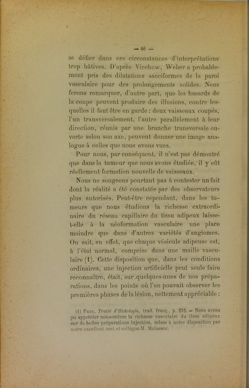I — 46 — se défier dans ces circonstances d'interprétations trop hâtives. D’après Virchow, Weber a probable- ment pris des dilatations sacciformes de la paroi vasculaire pour des prolongements solides. Nous ferons remarquer, d’autre part, que les hasards de la coupe peuvent produire des illusions, contre les- quelles il faut être en garde : deux vaisseaux coupés, l’un transversalement, l’autre parallèlement à leur direction, réunis par une branche transversale ou- verte selon son axe, peuvent donner une image ana- logue à celles que nous avons vues. Pour nous, par conséquent, il n’est pas démontré que dans la tumeur que nous avons étudiée, il y eût réellement formation nouvelle de vaisseaux. Nous ne songeons pourtant pas à contester un fait dont la réalité a été constatée par des observateurs plus autorisés. Peut-être cependant, dans les tu- meurs que nous étudions la richesse extraordi- naire du réseau capillaire du tissu adipeux laisse- t-elle à la néoformation vasculaire une place moindre que dans d’autres variétés d’angiomes. On sait, en effet, que chaque vésicule adipeuse est, à l’état normal, comprise dans une maille vascu- laire (1). Cette disposition que, dans les conditions ordinaires, une injection artificielle peut seule faire reconnaître, était, sur/quelques-unes de nos prépa- rations, dans les points où l’on pouvait observer les premières phases de la lésion, nettement appréciable : (I) Frey. Traité cTHistologie, trad. franç., p. 235. - Nous avons pu apprécier nous-môme la richesse vasculaire du tissu adipeux sur de belles préparations injectées, mises à notre disposition par notre excellent ami otcollôgucM. Malassez.
