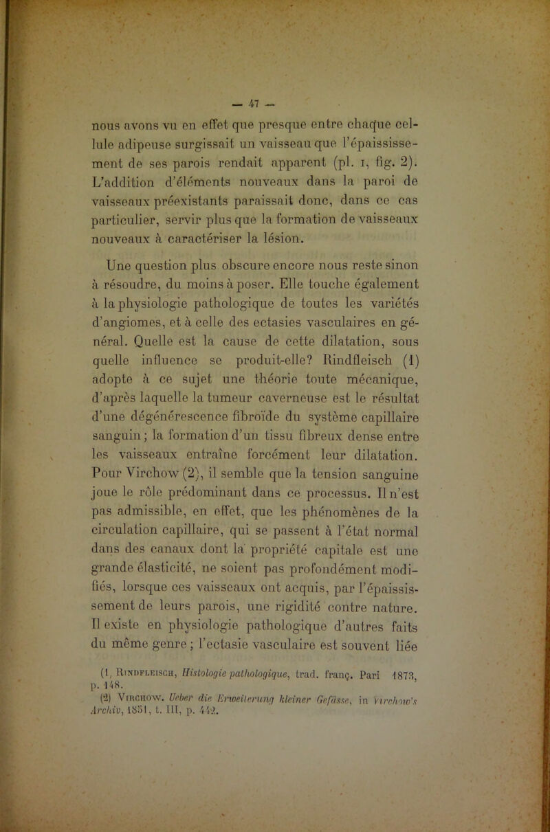 nous avons vu en effet que presque entre chaque cel- lule adipeuse surgissait un vaisseau que l’épaississe- ment de ses parois rendait apparent (pl. i, fig. 2). L’addition d’éléments nouveaux dans la paroi de vaisseaux préexistants paraissait donc, dans ce cas particulier, servir plus que la formation de vaisseaux nouveaux à caractériser la lésion. Une question plus obscure encore nous reste sinon à résoudre, du moins à poser. Elle touche également à la physiologie pathologique de toutes les variétés d’angiomes, et à celle des ectasies vasculaires en gé- néral. Quelle est la cause de cette dilatation, sous quelle influence se produit-elle? Rindfleisch (1) adopte «à ce sujet une théorie toute mécanique, d’après laquelle la tumeur caverneuse est le résultat d’une dégénérescence fibroïde du système capillaire sanguin; la formation d’un tissu fibreux dense entre les vaisseaux entraîne forcément leur dilatation. Pour Virchow (2), il semble que la tension sanguine joue le rôle prédominant dans ce processus. Il n’est pas admissible, en effet, que les phénomènes de la circulation capillaire, qui se passent à l’état normal dans des canaux dont la propriété capitale est une grande élasticité, ne soient pas profondément modi- fiés, lorsque ces vaisseaux ont acquis, par l’épaissis- sement do leurs parois, une rigidité contre nature. 11 existe en physiologie pathologique d’autres faits du même genre ; l’ectasie vasculaire est souvent liée (1, Rindfleisch, Histologie pathologique, trad. franc. Pari 1873 p. 148. (•2) Virchow. Ueber die Enoeilerung kleiner Gcfasse, in Virchow’.s Archiv, 1851, L. III, p. 472.