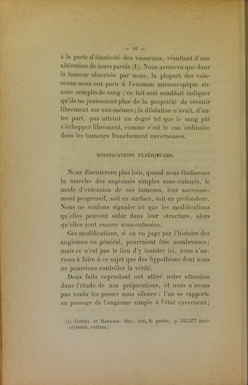<‘i la perte d’élasticité des vaisseaux, résultant d’une altération de leurs parois (1). Nous avons vu que dans la tumeur observée par nous, la plupart des vais- seaux nous ont paru à l’examen microscopique en- core remplis de sang : ce fait seul semblait indiquer qu ils ne jouissaient plus de la propriété de revenir librement sur eux-mêmes; la dilatation n’avait, d’au- tre part, pas atteint un degré tel que le sang pût s’échapper librement, comme c’est le cas ordinaire dans les tumeurs franchement caverneuses. MODIFICATIONS ULTERIEURES. Ncus discuterons plus loin, quand nous étudierons la marche des angiomes simples sous-cutanés, le mode d’extension de ces tumeurs, leur accroisse- ment progressif, soit en surface, soit en profondeur. Nous ne voulons signaler ici que les modifications qu’elles peuvent subir dans leur structure, alors qu’elles sont encore sous-cutanées. Ces modifications, si on en juge par l’histoire des angiomes en général, pourraient être nombreuses; mais ce n’est pas le lieu d’y insister ici, nous n’au- rions à faire à ce sujet que des hypothèses dont nous ne pourrions contrôler la vérité. Deux faits cependant ont attiré notre attention dans l’étude de nos préparations, et nous n’avons pas voulu les passer sous silence : l’un se rapporte au passage de l’angiome simple à l’état caverneux; (I; Cornil cl Ranvirr. Ouv. cité, partie, p. 547,î>77 (ané- vrysmes, varices.)