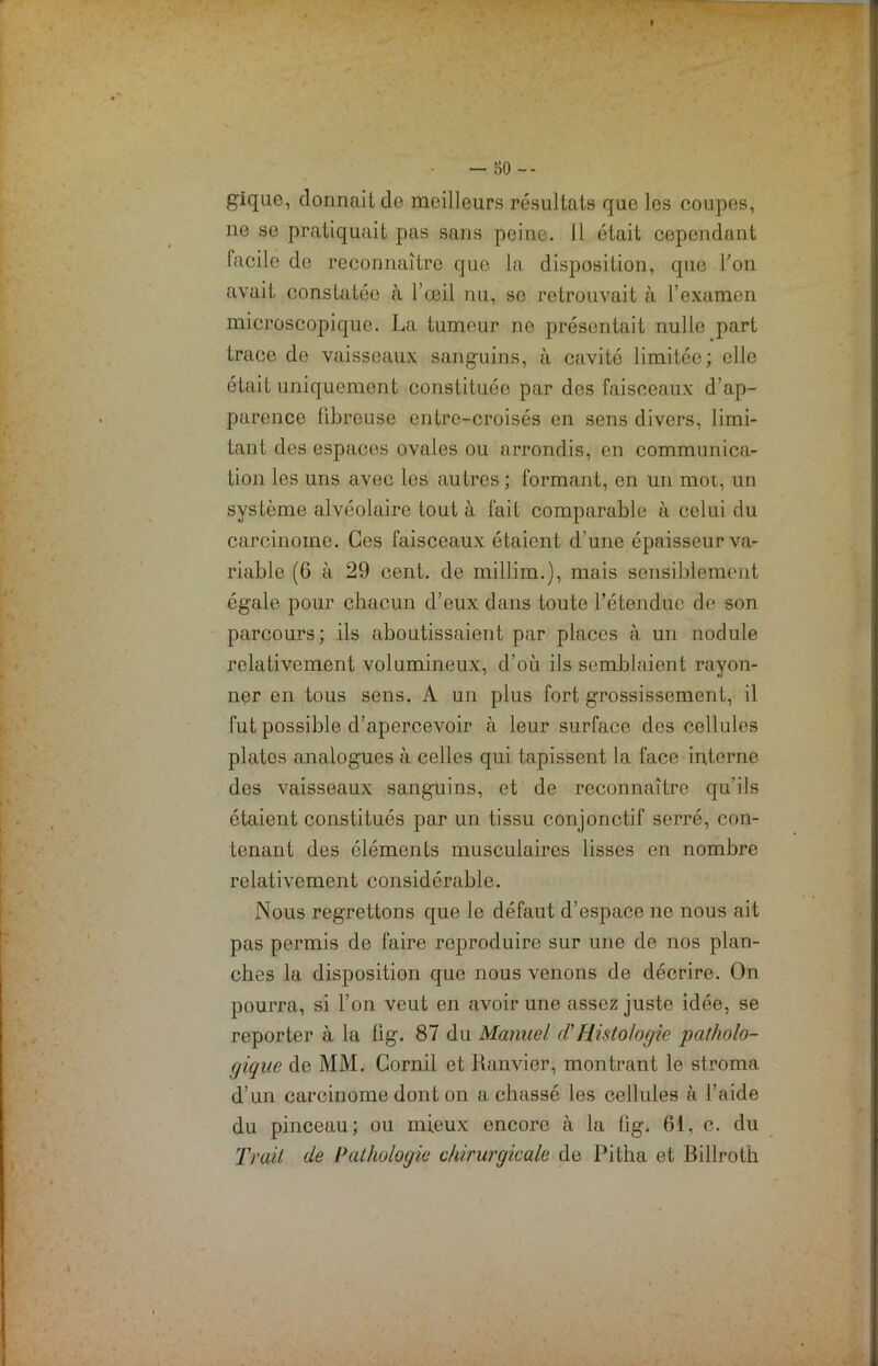 gique, dormait do meilleurs résultats que les coupes, ne se pratiquait pas sans peine. 11 était cependant facile de reconnaître que la disposition, que Ton avait constatée à l’œil nu, se retrouvait à l’examen microscopique. La tumeur ne présentait nulle part trace de vaisseaux sanguins, à cavité limitée; elle était uniquement constituée par des faisceaux d’ap- parence fibreuse entre-croisés en sens divers, limi- tant des espaces ovales ou arrondis, en communica- tion les uns avec les autres ; formant, en un mot, un système alvéolaire tout à fait comparable à celui du carcinome. Ces faisceaux étaient d’une épaisseur va- riable (6 à 29 cent, de millim.), mais sensiblement égale pour chacun d’eux dans toute l’étendue de son parcours; ils aboutissaient par places à un nodule relativement volumineux, d’où ils semblaient rayon- ner en tous sens. A un plus fort grossissement, il fut possible d’apercevoir à leur surface des cellules plates analogues à celles qui tapissent la face interne des vaisseaux sanguins, et de reconnaître qu’ils étaient constitués par un tissu conjonctif serré, con- tenant des éléments musculaires lisses en nombre relativement considérable. Nous regrettons que le défaut d’espace ne nous ait pas permis de faire reproduire sur une de nos plan- ches la disposition que nous venons de décrire. On pourra, si l’on veut en avoir une assez juste idée, se reporter à la lig. 87 du Manuel d'Histologie patholo- gique de MM. Cornil et Ranvier, montrant le stroma d’un carcinome dont on a chassé les cellules à l’aide du pinceau; ou mieux encore à la tig. 6i, c. du Trait de Pathologie chirurgicale de Pitha et Billrot'h