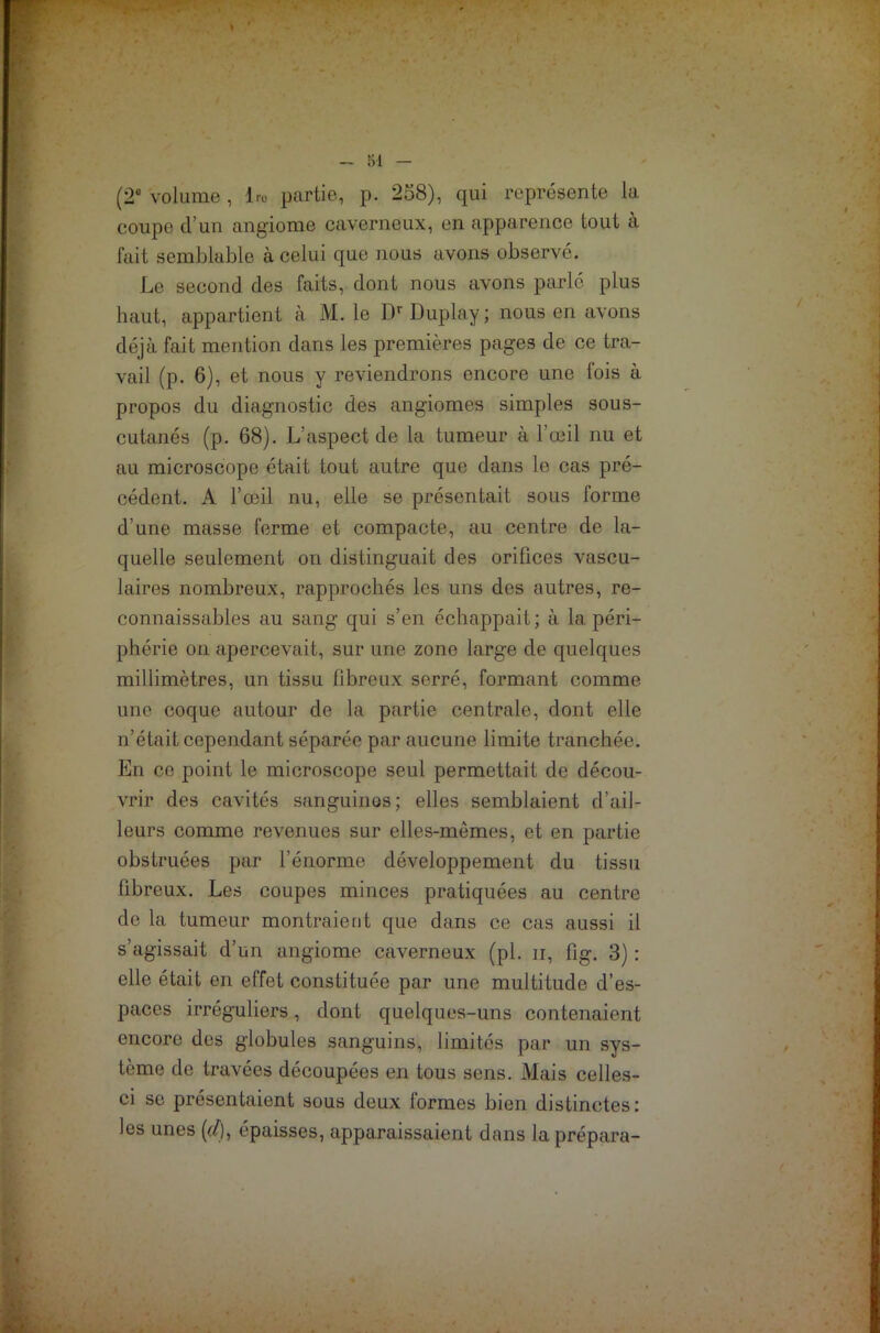 (2e volume , l.-o partie, p. 258), qui représente la coupe d’un angiome caverneux, en apparence tout à fait semblable à celui que nous avons observé. Le second des faits, dont nous avons parlé plus haut, appartient à M. le Dr Duplay ; nous en avons déjà fait mention dans les premières pages de ce tra- vail (p. 6), et nous y reviendrons encore une fois à propos du diagnostic des angiomes simples sous- cutanés (p. 68). L’aspect de la tumeur à l’œil nu et au microscope était tout autre que dans le cas pré- cédent. A l’œil nu, elle se présentait sous forme d’une masse ferme et compacte, au centre de la- quelle seulement on distinguait des orifices vascu- laires nombreux, rapprochés les uns des autres, re- connaissables au sang qui s’en échappait; à la péri- phérie on apercevait, sur une zone large de quelques millimètres, un tissu fibreux serré, formant comme une coque autour de la partie centrale, dont elle n’était cependant séparée par aucune limite tranchée. En ce point le microscope seul permettait de décou- vrir des cavités sanguines; elles semblaient d’ail- leurs comme revenues sur elles-mêmes, et en partie obstruées par l’énorme développement du tissu fibreux. Les coupes minces pratiquées au centre de la tumeur montraient que dans ce cas aussi il s’agissait d’un angiome caverneux (pi. n, fig. 3) : elle était en effet constituée par une multitude d’es- paces irréguliers, dont quelques-uns contenaient encore des globules sanguins, limités par un sys- tème de travées découpées en tous sens. Mais celles- ci se présentaient sous deux formes bien distinctes: les unes (</), épaisses, apparaissaient dans la prépara-