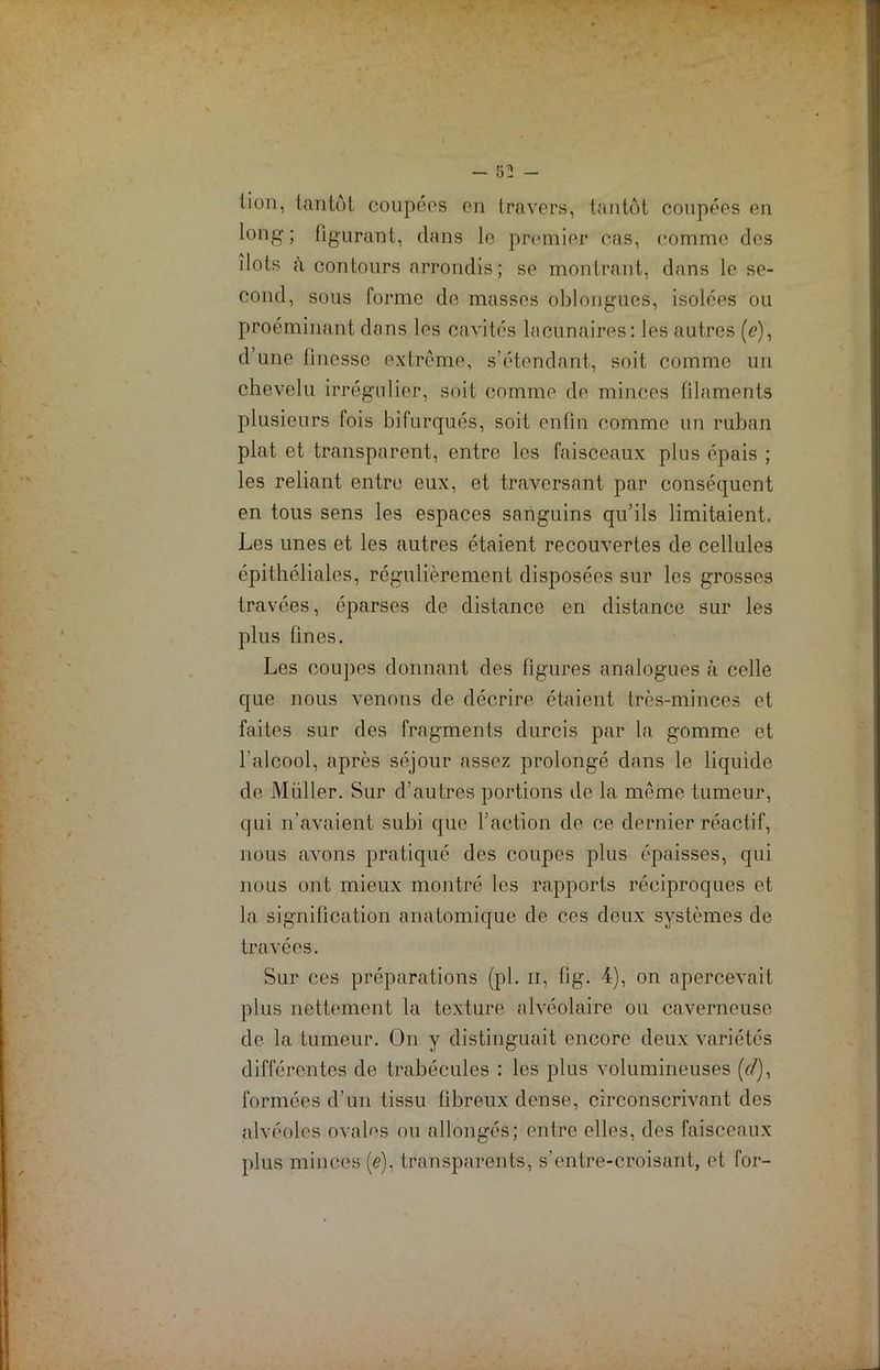 lion, tantôt coupées en travers, tantôt coupées en long ; figurant, dans le premier cas, comme des îlots à contours arrondis; se montrant, dans le se- cond, sous forme de masses oblongues, isolées ou proéminant dans les cavités lacunaires: les autres (<?), d’une finesse extrême, s’étendant, soit comme un chevelu irrégulier, soit comme de minces filaments plusieurs fois bifurques, soit enfin comme un ruban plat et transparent, entre les faisceaux plus épais ; les reliant entre eux, et traversant par conséquent en tous sens les espaces sanguins qu’ils limitaient. Les unes et les autres étaient recouvertes de cellules épithéliales, régulièrement disposées sur les grosses travées, éparses de distance en distance sur les plus fines. Les coupes donnant des figures analogues à celle que nous venons de décrire étaient très-minces et faites sur des fragments durcis par la gomme et l’alcool, après séjour assez prolongé dans le liquide de Millier. Sur d’autres portions de la même tumeur, qui n’avaient subi que l’action de ce dernier réactif, nous avons pratiqué des coupes plus épaisses, qui nous ont mieux montré les rapports réciproques et la signification anatomique de ces deux systèmes de travées. Sur ces préparations (pl. n, fig. 4), on apercevait plus nettement la texture alvéolaire ou caverneuse de la tumeur. On y distinguait encore deux variétés différentes de trabécules : les plus volumineuses (r/), formées d’un tissu fibreux dense, circonscrivant des alvéoles ovales ou allongés; entre elles, des faisceaux plus minces (e), transparents, s’entre-croisant, et for-