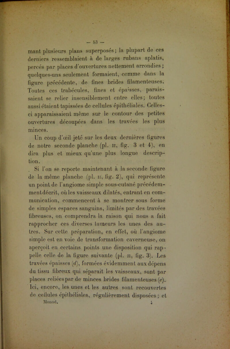 niant plusieurs plans superposés ; la plupart do ces derniers ressemblaient à de larges rubans aplatis, percés par places d’ouvertures nettement arrondies ; quelques-uns seulement formaient, comme dans la figure précédente, de fines brides filamenteuses. Toutes ces trabécules, fines et épa>sses, parais- saient se relier insensiblement entre elles; toutes aussi étaient tapissées de cellules épithéliales. Celles- ci apparaissaient même sur le contour des petites ouvertures découpées dans les travées les plus minces. Un coup d’œil jeté sur les deux dernières figures de notre seconde planche (pl. n, fig. 3 et 4), en dira plus et mieux qu’une plus longue descrip- tion. Si l’on se reporte maintenant «à la seconde figure de la même planche (pl. n, fig. 2), qui représente un point de l’angiome simple sous-cutané précédem- ment décrit, où les vaisseaux dilatés, entrant en com- munication, commencent à se montrer sous forme de simples espaces sanguins, limités par des travées fibreuses, on comprendra la raison qui nous a fait rapprocher ces diverses tumeurs les unes des au- tres. Sur cette préparation, en effet, où l’angiome simple est en voie de transformation caverneuse, on aperçoit en certains points une disposition qui rap - pelle celle de la figure suivante ([il. n, fig. 3). Les travées épaisses (ù), formées évidemment aux dépens du tissu fibreux qui séparait les vaisseaux, sont par places reliées par de minces brides filamenteuses (<?). Ici, encoro, les unes et les autres sont recouvertes de cellules épithéliales, régulièrement disposées; et Monod. i