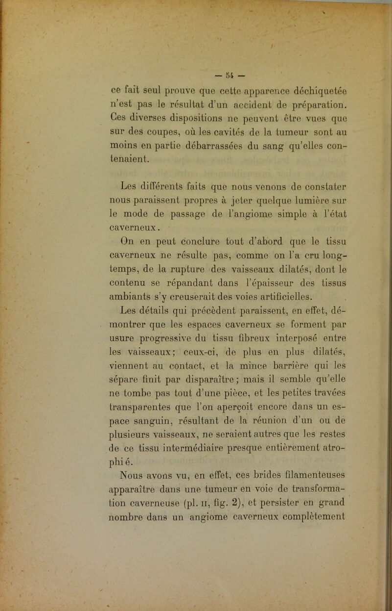 — 54 — ce fait seul prouve que cette apparence déchiquetée n’est pas le résultat d’un accident de préparation. Ces diverses dispositions ne peuvent être vues que sur des coupes, où les cavités de la tumeur sont au moins en partie débarrassées du sang qu’elles con- tenaient. Les différents faits que nous venons de constater nous paraissent propres à jeter quelque lumière sur le mode de passage de l’angiome simple à l’état caverneux. On en peut conclure tout d’abord que le tissu caverneux ne résulte pas, comme on l’a cru long- temps, de la rupture des vaisseaux dilatés, dont le contenu se répandant dans l’épaisseur des tissus ambiants s’y creuserait des voies artificielles. Les détails qui précèdent paraissent, en effet, dé- montrer que les espaces caverneux se forment par usure progressive du tissu fibreux interposé entre les vaisseaux; ceux-ci, de plus en plus dilatés, viennent au contact, et la mince barrière qui les sépare finit par disparaître ; mais il semble qu’elle ne tombe pas tout d’une pièce, et les petites travées transparentes que l’on aperçoit encore dans un es- pace sanguin, résultant de la réunion d’un ou de plusieurs vaisseaux, ne seraient autres que les restes rie ce tissu intermédiaire presque entièrement atro- phi é. Nous avons vu, en effet, ces brides filamenteuses apparaître dans une tumeur en voie de transforma- tion caverneuse (pl. n, fig. 2), et persister en grand nombre dans un angiome caverneux complètement