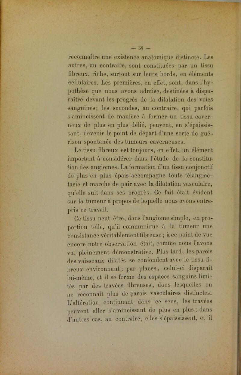 reconnaître une existence anatomique distincte. Les autres, au contraire, sont constituées par un tissu fibreux, riche, surtout sur leurs bords, en éléments cellulaires. Les premières, en effet, sont, dans l'hy- pothèse que nous avons admise, destinées à dispa- raître devant les progrès de la dilatation des voies sanguines; les secondes, au contraire, qui parfois s’amincissent de manière à former un tissu caver- neux de plus en plus délié, peuvent, en s’épaissis- sant. devenir le point de départ d'une sorte de gué- rison spontanée des tumeurs caverneuses. Le tissu fibreux est toujours, en effet, un élément important à considérer dans l’étude de la constitu- tion des angiomes. La formation d’un tissu conjonctif de plus en plus épais accompagne toute télangiec- tasie et marche de pair avec la dilatation vasculaire, qu’elle suit dans ses progrès. Ce fait était évident sur la tumeur à propos de laquelle nous avons entre- pris ce travail. Ce tissu peut être, dans l’angiome simple, en pro- portion telle, qu’il communique à la tumeur une consistance véritablement fibreuse ; à ce point de vue encore notre observation était, comme nous l’avons vu, pleinement démonstrative. Plus tard, les parois des vaisseaux dilatés se confondent avec le tissu fi- breux environnant; par places, celui-ci disparait lui-même, et il se forme des espaces sanguins limi- tés par des travées fibreuses, dans lesquelles on 11e reconnaît plus de parois vasculaires distinctes. L’altération continuant dans ce sens, les travées peuvent aller s’amincissant de plus en plus ; dans d’autres cas, au contraire, elles s’épaississent, et il