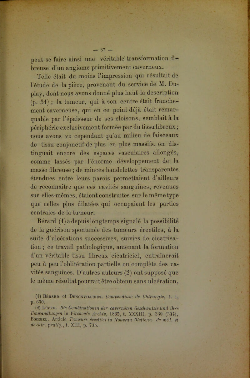 peut se faire ainsi une véritable transformation fi- breuse d’un angiome primitivement caverneux. Telle était du moins l’impression qui résultait de l’étude de la pièce, provenant du service de M. Du- play, dont nous avons donné plus haut la description (p. 51) ; la tumeur, qui à son centre était franche- ment caverneuse, qui en ce point déjà était remar- quable par l’épaisseur de ses cloisons, semblait à la périphérie exclusivement formée par du tissu fibreux; nous avons vu cependant qu’au milieu de faisceaux de tissu conjonctif de plus en plus massifs, on dis- tinguait encore des espaces vasculaires allongés, comme tassés par l’énorme développement de la masse fibreuse ; de minces bandelettes transparentes étendues entre leurs parois permettaient d’ailleurs de reconnaître que ces cavités sanguines, revenues sur elles-mêmes, étaient construites sur le même type que celles plus dilatées qui occupaient les parties centrales de la tumeur. Bérard (1) a depuis longtemps signalé la possibilité de la guérison spontanée des tumeurs érectiles, à la suite d’ulcérations successives, suivies de cicatrisa- tion ; ce travail pathologique, amenant la formation d’un véritable tissu fibreux cicatriciel, entraînerait peu à peu l’oblitération partielle ou complète des ca- vités sanguines. D’autres auteurs (2) ont supposé que le même résultat pourrait être obtenu sans ulcération, (î) 13 lin a un et Denonvilliebs. Compendium de Chirurgie, t. I, p. f>30. (‘2) Lücke. Die Combinationen der cavernosen GeschwUlule und ihre Umwandlungen in Virchow's Archiv, 1805, t. XXXIII, p. 3.K) (33i), Boeckel. Article Tumeurs érectiles in Nouveau Dictionn de. mâd. et dechir. pratiq., t. XIII, p. 735.