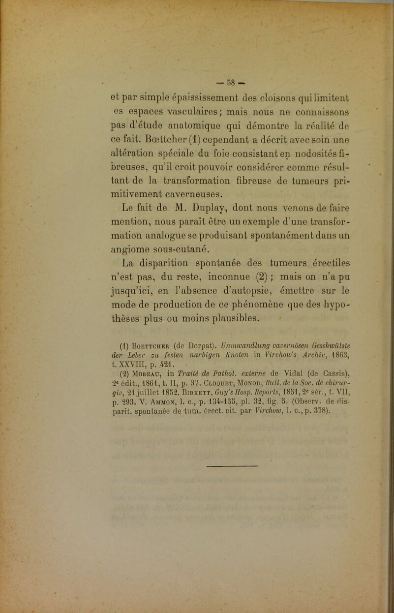 et par simple épaississement des cloisons qui limitent es espaces vasculaires; mais nous ne connaissons pas d’étude anatomique qui démontre la réalité de ce fait. Bœttcher (1) cependant a décrit avec soin une altération spéciale du foie consistant en nodosités fi- breuses, qu’il croit pouvoir considérer comme résul- tant de la transformation fibreuse de tumeurs pri- mitivement caverneuses. Le fait do M. Duplay, dont nous venons de faire mention, nous paraît être un exemple d’une transfor- mation analogue se produisant spontanément dans un angiome sous-cutané. La disparition spontanée des tumeurs érectiles n’est pas, du reste, inconnue (2) ; mais on n’a pu jusqu’ici, en l’absence d’autopsie, émettre sur le mode de production de ce phénomène que des hypo- thèses plus ou moins plausibles. (1) Boettcher (de Dorpat). Unmwandlung cavernüseii Geschicülste der Lebcr zu festen narbigen Knoten in Virchow’s Archiv, 1863, t. XXVIII, p. 421. (2) Moreau, in Traité de Pathol, externe de Vidal (de Cassis), 2« édit., 1861, t. II, p. 37. Cloquet, Monod, Bull, de la Soc. de chirur- gie, 21 juillet 1852. Birkett, Guy’s Hosp. Reports, 1851,2e sér., t. VII, p. 293. V. Ammon, 1. c., p. 134-135, pl. 32, fig. 5. (Obscrv. de dis- paril. spontanée de tum. érect. cit. par Virchow, 1. c.,p. 378).