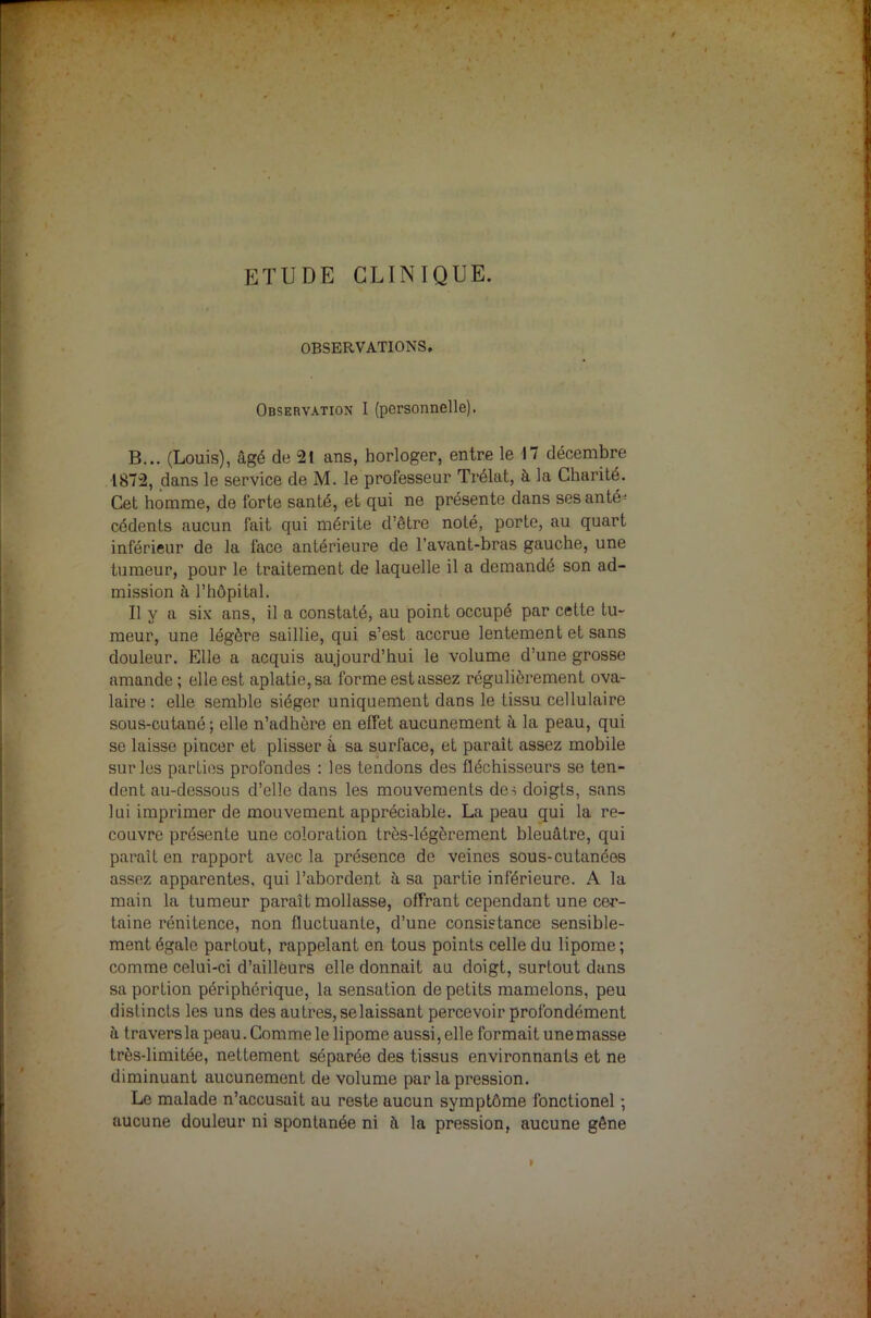 ETUDE CLINIQUE. OBSERVATIONS. Observation I (personnelle). B... (Louis), âgé de 21 ans, horloger, entre le 17 décembre 1872, dans le service de M. le professeur Trélat, à la Charité. Cet homme, de forte santé, et qui ne présente dans ses ante- cédents aucun fait qui mérite d’être noté, porte, au quart inférieur de la face antérieure de l’avant-bras gauche, une tumeur, pour le traitement de laquelle il a demandé son ad- mission à l’hôpital. Il y a six ans, il a constaté, au point occupé par cette tu- meur, une légère saillie, qui s’est accrue lentement et sans douleur. Elle a acquis aujourd’hui le volume d’une grosse amande ; elle est aplatie, sa forme est assez régulièrement ova- laire : elle semble siéger uniquement dans le tissu cellulaire sous-cutané; elle n’adhère en effet aucunement à la peau, qui se laisse pincer et plisser à sa surface, et paraît assez mobile sur les parties profondes : les tendons des fléchisseurs se ten- dent au-dessous d’elle dans les mouvements des doigts, sans lui imprimer de mouvement appréciable. La peau qui la re- couvre présente une coloration très-légèrement bleuâtre, qui paraît en rapport avec la présence de veines sous-cutanées assez apparentes, qui l’abordept à sa partie inférieure. A la main la tumeur paraît mollasse, offrant cependant une cer- taine rénitence, non fluctuante, d’une consistance sensible- ment égale partout, rappelant en tous points celle du lipome ; comme celui-ci d’ailleurs elle donnait au doigt, surtout dans sa portion périphérique, la sensation de petits mamelons, peu distincts les uns des autres, se laissant percevoir profondément à travers la peau. Comme le lipome aussi, elle formait unemasse très-limitée, nettement séparée des tissus environnants et ne diminuant aucunement de volume par la pression. Le malade n’accusait au reste aucun symptôme fonctionel ; aucune douleur ni spontanée ni à la pression, aucune gêne