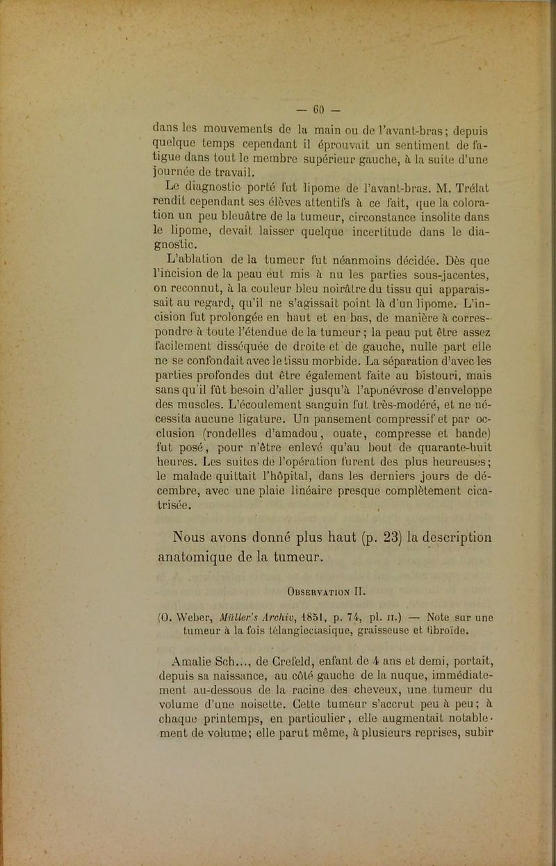 dans les mouvements de la main ou de l’avant-bras ; depuis quelque temps cependant il éprouvait un sentiment de fa- tigue dans tout le membre supérieur gauche, à la suite d’une journée de travail. Le diagnostic porté fut lipome de l’avant-bras. M. Trélat rendit cependant ses élèves attentifs à ce lait, que la colora- tion un peu bleuâtre de lu tumeur, circonstance insolite dans le lipome, devait laisser quelque incertitude dans le dia- gnostic. L’ablation de la tumeur fut néanmoins décidée. Dès que l’incision de la peau eut mis à nu les parties sous-jacentes, on reconnut, à la couleur bleu noirâtre du tissu qui apparais- sait au regard, qu’il ne s’agissait point là d’un lipome. L’in- cision fut prolongée en haut et en bas, de manière à corres- pondre à toute l’étendue de la tumeur ; la peau put être assez facilement disséquée de droite et de gauche, nulle part elle ne se confondait avec le tissu morbide. La séparation d’avec les parties profondes dut être également faite au bistouri, mais sans qu’il fût besoin d’aller jusqu’à l’aponévrose d’enveloppe des muscles. L’écoulement sanguin fut très-modéré, et ne né- cessita aucune ligature. Un pansement compressif et par oc- clusion (rondelles d’amadou, ouate, compresse et bande) fut posé, pour n’être enlevé qu’au bout de quarante-huit heures. Les suites de l’opération furent des plus heureuses; le malade quittait l’hôpital, dans les derniers jours de dé- cembre, avec une plaie linéaire presque complètement cica- trisée. Nous avons donné plus haut (p. 23) la description anatomique de la tumeur. Observation II. (0. Weber, Milliers Archiv, 1851, p. 74, pl. n.) — Note sur une tumeur à la l’ois têlangieeiasique, graisseuse et iibroïde. Amalie Sch..., de Crefeld, enfant de 4 ans et demi, portait, depuis sa naissance, au côLp gauche de la nuque, immédiate- ment au-dessous de la racine des cheveux, une tumeur du volume d’une noisette. Cette tumeur s’accrut peu à peu ; à chaque printemps, en particulier, elle augmentait notable- ment de volume; elle parut même, à plusieurs reprises, subir