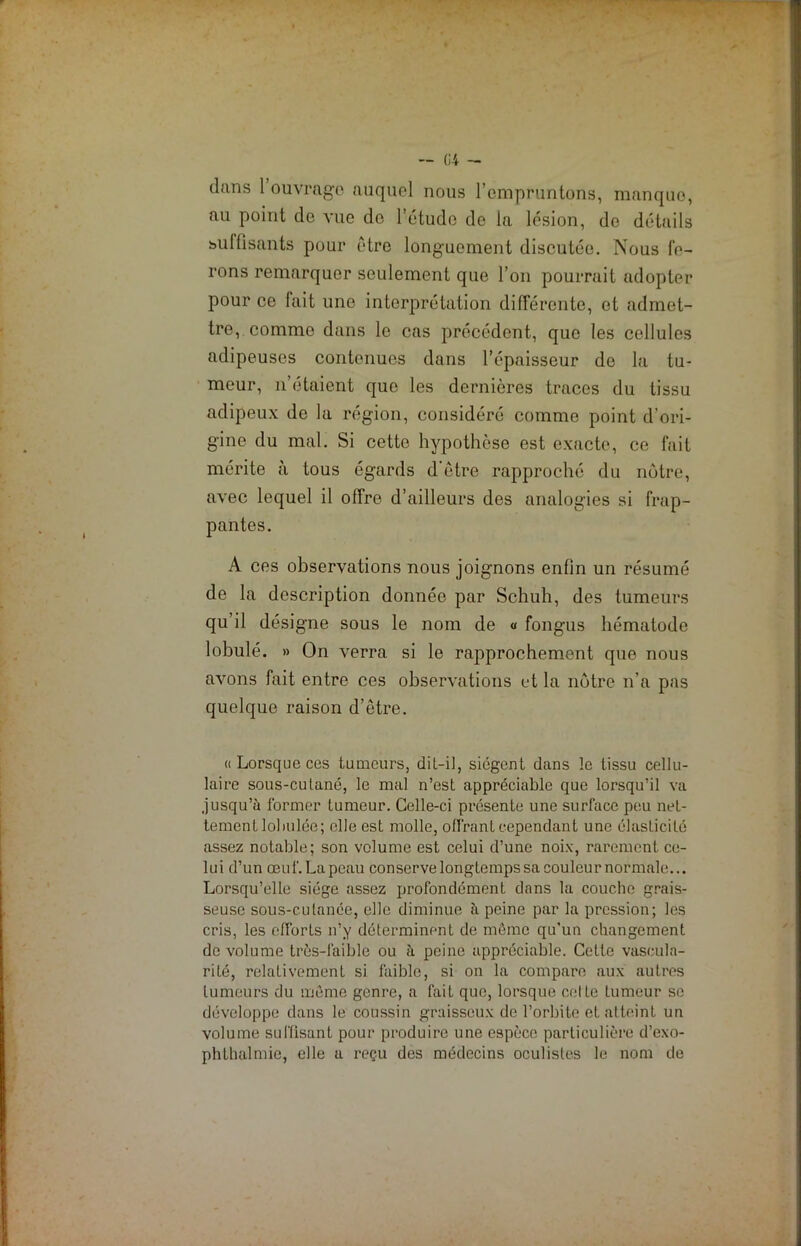 dans 1 ouvrage auquel nous l’empruntons, manque, au point de vue do l’étude de la lésion, do détails suffisants pour être longuement discutée. Nous fe- rons remarquer seulement que l’on pourrait adopter pour ce lait une interprétation différente, et admet- tre, comme dans le cas précédent, que les cellules adipeuses contenues dans l’épaisseur de la tu- meur, n’étaient que les dernières traces du tissu adipeux de la région, considéré comme point d’ori- gine du mal. Si cette hypothèse est exacte, ce fait mérite à tous égards d’être rapproché du notre, avec lequel il offre d’ailleurs des analogies si frap- pantes. A ces observations nous joignons enfin un résumé de la description donnée par Schuh, des tumeurs qu’il désigne sous le nom de « fongus hématode lobulé. » On verra si le rapprochement que nous avons fait entre ces observations et la nôtre n’a pas quelque raison d’être. « Lorsque ces tumeurs, dit-il, siègent dans le tissu cellu- laire sous-cutané, le mal n’est appréciable que lorsqu’il va jusqu’à former tumeur. Celle-ci présente une surface peu net- tement loimlée; elle est molle, offrant cependant une élasticité assez notable; son volume est celui d’une noix, rarement ce- lui d’un œuf.Lapeau conservelongtempssacouleurnormale... Lorsqu’elle siège assez profondément dans la couche grais- seuse sous-cutanée, elle diminue à peine par la pression; les cris, les efforts n’y déterminent de même qu’un changement de volume très-faible ou à peine appréciable. Cette vascula- rité, relativement si faible, si on la compare aux autres tumeurs du même genre, a fait que, lorsque celte Lumeur se développe dans le coussin graisseux de l’orbite et atteint un volume suffisant pour produire une espèce particulière d’exo- phthalmie, elle a reçu des médecins oculistes le nom de