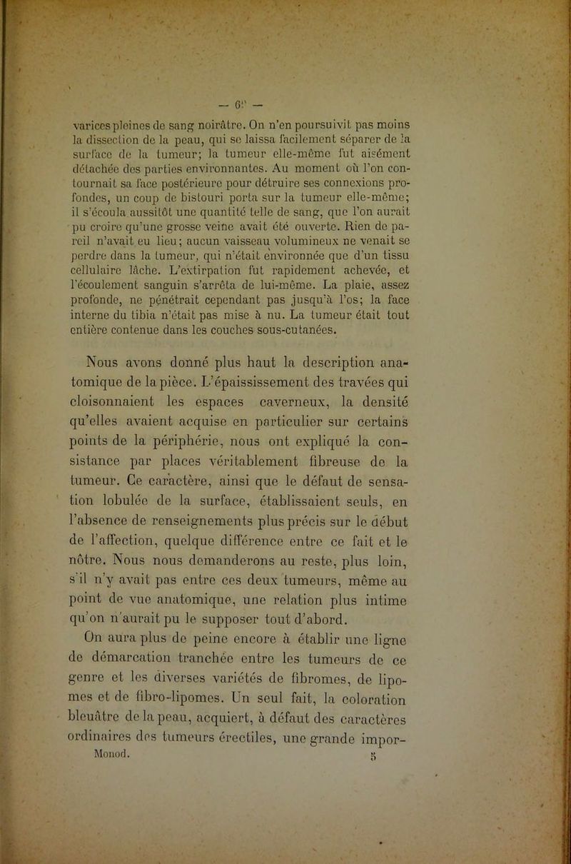 varices pleines de sang noirâtre. On n’en poursuivit pas moins la dissection de la peau, qui se laissa facilement séparer de la surface de la tumeur; la tumeur elle-même fut aisément détachée dos parties environnantes. Au moment où l’on con- tournait sa face postérieure pour détruire ses connexions pro- fondes, un coup de bistouri porta sur la tumeur elle-même; il s’écoula aussitôt une quantité telle de sang, que l’on aurait pu croire qu’une grosse veine avait été ouverte. Rien de pa- reil n’avait eu lieu; aucun vaisseau volumineux ne venait se perdre dans la tumeur, qui n’était environnée que d’un tissu cellulaire lâche. L’extirpation fut rapidement achevée, et l'écoulement sanguin s’arrêta de lui-même. La plaie, assez profonde, ne pénétrait cependant pas jusqu’à l’os; la face interne du tibia n’était pas mise à nu. La tumeur était tout entière contenue dans les couches sous-cutanées. Nous avons donné plus haut la description ana- tomique de la pièce. L’épaississement des travées qui cloisonnaient les espaces caverneux, la densité qu’elles avaient acquise en particulier sur certains points de la périphérie, nous ont expliqué la con- sistance par places véritablement fibreuse de la tumeur. Ce caractère, ainsi que le défaut de sensa- tion lobulée de la surface, établissaient seuls, en l’absence de renseignements plus précis sur le début de l’affection, quelque différence entre ce fait et le nôtre. Nous nous demanderons au reste, plus loin, s il n’y avait pas entre ces deux tumeurs, même au point de vue anatomique, une relation plus intime qu’on n’aurait pu le supposer tout d’abord. On aura plus de peine encore à établir une ligne de démarcation tranchée entre les tumeurs de ce genre et les diverses variétés de fibromes, de lipo- mes et de fibro-lipomes. Un seul fait, la coloration bleuâtre de la peau, acquiert, à défaut des caractères ordinaires des tumeurs érectiles, une grande impor-