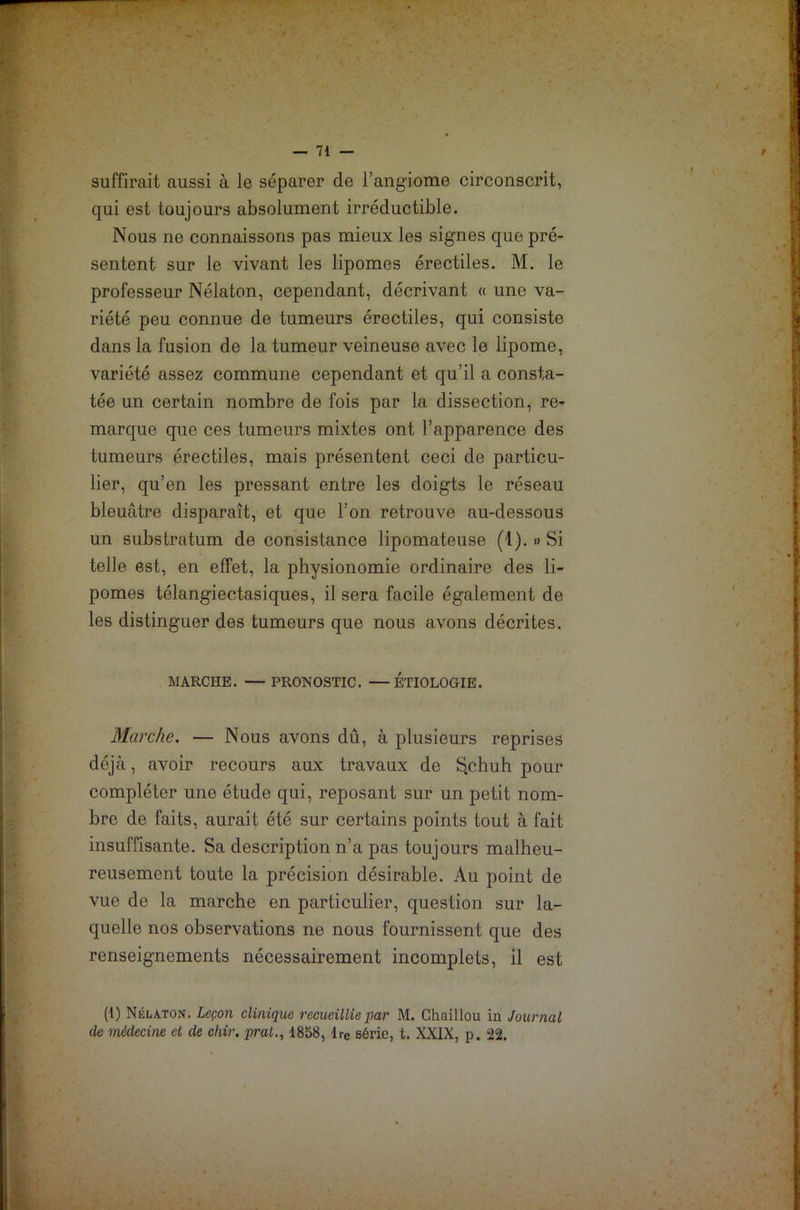 suffirait aussi à le séparer de l’angiome circonscrit, qui est toujours absolument irréductible. Nous ne connaissons pas mieux les signes que pré- sentent sur le vivant les lipomes érectiles. M. le professeur Nélaton, cependant, décrivant « une va- riété peu connue de tumeurs érectiles, qui consiste dans la fusion de la tumeur veineuse avec le lipome, variété assez commune cependant et qu’il a consta- tée un certain nombre de fois par la dissection, re- marque que ces tumeurs mixtes ont l’apparence des tumeurs érectiles, mais présentent ceci de particu- lier, qu’en les pressant entre les doigts le réseau bleuâtre disparaît, et que l’on retrouve au-dessous un substratum de consistance lipomateuse (1). » Si telle est, en effet, la physionomie ordinaire des li- pomes télangiectasiques, il sera facile également de les distinguer des tumeurs que nous avons décrites. MARCHE. — PRONOSTIC. —ETIOLOGIE. Marche. — Nous avons dû, à plusieurs reprises déjà, avoir recours aux travaux de S.chuh pour compléter une étude qui, reposant sur un petit nom- bre de faits, aurait été sur certains points tout à fait insuffisante. Sa description n’a pas toujours malheu- reusement toute la précision désirable. Au point de vue de la marche en particulier, question sur la- quelle nos observations ne nous fournissent que des renseignements nécessairement incomplets, il est (1) Nélaton. Leçon clinique recueillie par M. Chaillou in Journal de médecine et de ohir. prat., 1858, lre série, t. XXIX, p. 22.